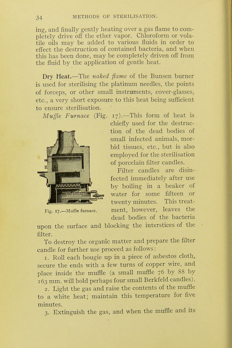 ing, and finally gently heating over a gas flame to com- pletely drive off the ether vapor. Chloroform or vola- tile oils may be added to various fluids in order to effect the destruction of contained bacteria, and when this has been done, may be completely driven off from the fluid by the application of gentle heat. Dry Heat.—The naked flame of the Bunsen burner is used for sterilising the platinum needles, the points of forceps, or other small instruments, cover-glasses, etc., a very short exposure to this heat being sufficient to ensure sterilisation. Muffle Furnace (Fig. 17).—This form of heat is Fig. 17.—Muffle furnace. mcut, howcvcr, leavcs the dead bodies of the bacteria upon the surface and blocking the interstices of the filter. To destroy the organic matter and prepare the filter candle for further use proceed as follows: 1. Roll each bougie up in a piece of asbestos cloth, secure the ends with a few turns of copper wire, and place inside the muffle (a small muffle 76 by 88 by 163 mm. will hold perhaps four small Berkfeld candles). 2. Light the gas and raise the contents of the muffle to a white heat; maintain this temperature for five minutes. 3. Extinguish the gas, and when the muffle and its chiefly used for the destruc- tion of the dead bodies of small infected animals, mor- bid tissues, etc., but is also employed for the sterilisation of porcelain filter candles. Filter candles are disin- fected immediately after use by boiling in a beaker of water for some fifteen or twenty minutes. This treat-