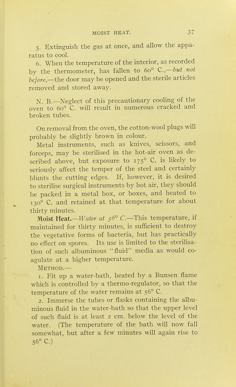 5. Extinguish the gas at once, and allow the appa- ratus to cool. 6. When the temperature of the interior, as recorded by the thermometer, has fallen to 60° C—but not before—the door may be opened and the sterile articles removed and stored away. N_ B_—Neglect of this precautionary cooling of the oven to 60° C. will result in numerous cracked and broken tubes. On removal from the oven, the cotton-wool plugs will probably be slightly brown in colour. Metal instruments, such as knives, scissors, and forceps, may be steriHsed in the hot-air oven as de- scribed above, but exposure to 175° C. is likely to seriously affect the temper of the steel and certainly blunts the cutting edges. If, however, it is desired to steriHse surgical instruments by hot air, they should be packed in a metal box, or boxes, and heated to 130° C. and retained at that temperattu-e for about thirty minutes. Moist tieat—Water at 5^5° C—This temperature, if maintained for thirty minutes, is sufficient to destroy the vegetative forms of bacteria, but has practically no effect on spores. Its use is limited to the sterilisa- tion of such albuminous fluid media as would co- agulate at a higher temperature. Method.— 1. Fit up a water-bath, heated by a Bunsen flame which is controlled by a thermo-regulator, so that the temperature of the water remains at 56° C. 2. Immerse the tubes or flasks containing the albu- minous fluid in the water-bath so that the upper level of such fluid is at least 2 cm. below the level of the water. (The temperature of the bath will now fall somewhat, but after a few minutes will again rise to 56° C.)