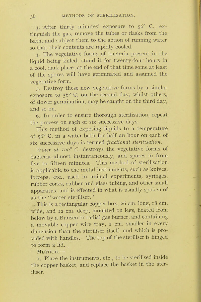 3. After thirty minutes' exposure to 56° C, ex- tinguish the gas, remove the tubes or flasks from the bath, and subject them to the action of running water so that their contents are rapidly cooled. 4. The vegetative forms of bacteria present in the liquid being killed, stand it for twenty-four hours in a cool, dark place; at the end of that time some at least of the spores will have germinated and assumed the vegetative form. 5. Destroy these new vegetative forms by a similar exposure to 56° C. on the second day, whilst others, of slower germination, may be caught on the third day, and so on. 6. In order to ensure thorough sterilisation, repeat the process on each of six successive days. This method of exposing liquids to a temperature of 56° C. in a water-bath for half an hour on each of six successive days is termed fractional sterilisation. Water at 100° C. destroys the vegetative forms of bacteria almost instantaneously, and spores in from five to fifteen minutes. This method of sterilisation is appHcable to the metal instruments, such as knives, forceps, etc., used in animal experiments, syringes, rubber corks, rubber and glass tubing, and other small apparatus, and is effected in what is usually spoken of as the water steriliser. . This is a rectangular copper box, 26 cm. long, 18 cm. wide, and 12 cm. deep, mounted on legs, heated from below by a Bunsen or radial gas burner, and containing a movable copper wire tray, 2 cm. smaller in every dimension than the steriliser itself, and which is pro- vided with handles. The top of the steriHser is hinged to form a lid. Method.— I. Place the instruments, etc., to be sterilised inside the copper basket, and replace the basket in the ster- iliser.