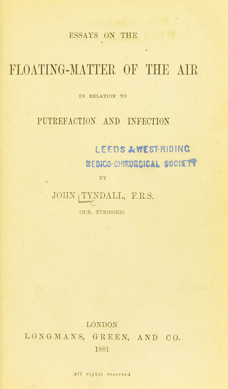 ESSAYS ON THE FLOATING-MATTER OF THE AIR IX RELATION TO PUTREFACTION AND INFECTION LEEDS&WEST-RIDING fflEDJCO-CHffiU&GICAl SOClEf? BY JOHN ^TYNDALL, F.R.S. (M.D. TUBINGEN) LONDON LONGMANS, GREEN, AND CO. 1881 All rights reserved