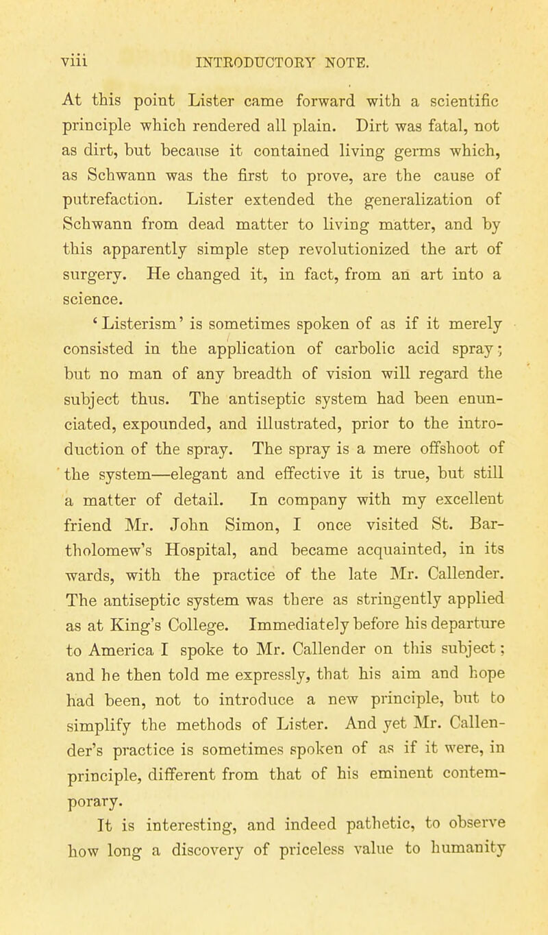 At this point Lister came forward with a scientific principle which rendered all plain. Dirt was fatal, not as dirt, but because it contained living germs which, as Schwann was the first to prove, are the cause of putrefaction. Lister extended the generalization of Schwann from dead matter to living matter, and by this apparently simple step revolutionized the art of surgery. He changed it, in fact, from an art into a science. c Listerism ’ is sometimes spoken of as if it merely consisted in the application of carbolic acid spray; but no man of any breadth of vision will regard the subject thus. The antiseptic system had been enun- ciated, expounded, and illustrated, prior to the intro- duction of the spray. The spray is a mere offshoot of the system—elegant and effective it is true, hut still a matter of detail. In company with my excellent friend Mr. John Simon, I once visited St. Bar- tholomew’s Hospital, and became acquainted, in its wards, with the practice of the late Mr. Callender. The antiseptic system was there as stringently applied as at King’s College. Immediately before his departure to America I spoke to Mr. Callender on this subject; and he then told me expressly, that his aim and hope had been, not to introduce a new principle, but to simplify the methods of Lister. And yet Mr. Callen- der’s practice is sometimes spoken of as if it were, in principle, different from that of his eminent contem- porary. It is interesting, and indeed pathetic, to observe how long a discovery of priceless value to humanity