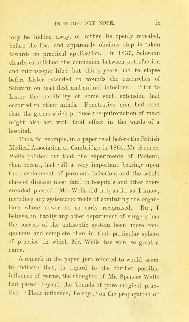 may be bidden away, or ratber lie openly revealed, before the final and apparently obvious step is taken towards its practical application. In 1837, Schwann clearly established the connexion between putrefaction and microscopic life ; but thirty years had to elapse before Lister extended to wounds the researches of Schwann on dead flesh and animal infusions. Prior to Lister the possibility of some such extension had occurred to other minds. Penetrative men had seen that the germs which produce the putrefaction of meat might also act with fatal effect in the wards of a hospital. Thus, for example, in a paper read before the British Medical Association at Cambridge in 1864, Mr. Spencer Wells pointed out that the experiments of Pasteur, then recent, had £ all a very important bearing upon the development of purulent infection, and the whole class of diseases most fatal in hospitals and other over- crowded places.’ Mr. Wells did not, as far as I know, introduce any systematic mode of combating the organ- isms whose power he so early recognised. But, I believe, in hardly any other department of surgery has the success of the antiseptic system been more con- spicuous and complete than in that particular sphere of practice in which Mr. Wells has won so great a name. A remark in the paper just referred to would seem to indicate that, in regard to the further possible influence of germs, the thoughts of Mr. Spencer Wells had passed beyond the bounds of pure surgical prac- tice. ‘ Their influence,’ he says, * on the propagation of