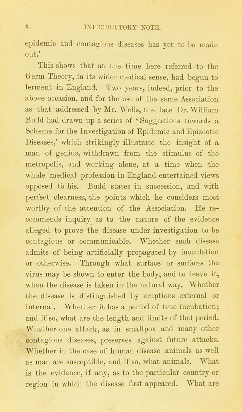 epidemic and contagious diseases has yet to be made out.’ This shows that at the time here referred to the Germ Theory, in its wider medical sense, had begun to ferment in England. Two years, indeed, prior to the above occasion, and for the use of the same Association as that addressed by Mr. Wells, the late Dr. William Budd had drawn up a series of ‘ Suggestions towards a Scheme for the Investigation of Epidemic and Epizootic Diseases,’ which strikingly illustrate the insight of a man of genius, withdrawn from the stimulus of the metropolis, and working alone, at a time when the whole medical profession in England entertained views opposed to his. Budd states in succession, and with perfect clearness, the points which he considers most worthy of the attention of the Association. He re- commends inquiry as to the nature of the evidence alleged to prove the disease under investigation to be contagious or communicable. Whether such disease admits of being artificially propagated by inoculation or otherwise. Through what surface or surfaces the virus may be shown to enter the body, and to leave it, when the disease is taken in the natural way. Whether the disease is distinguished by eruptions external or internal. Whether it has a period of true incubation; and if so, what are the length and limits of that period. Whether one attack, as in smallpox and many other contagious diseases, preserves against future attacks. Whether in the case of human disease animals as well as man are susceptible, and if so, what animals. What is the evidence, if any, as to the particular country or region in which the disease first appeared. What are