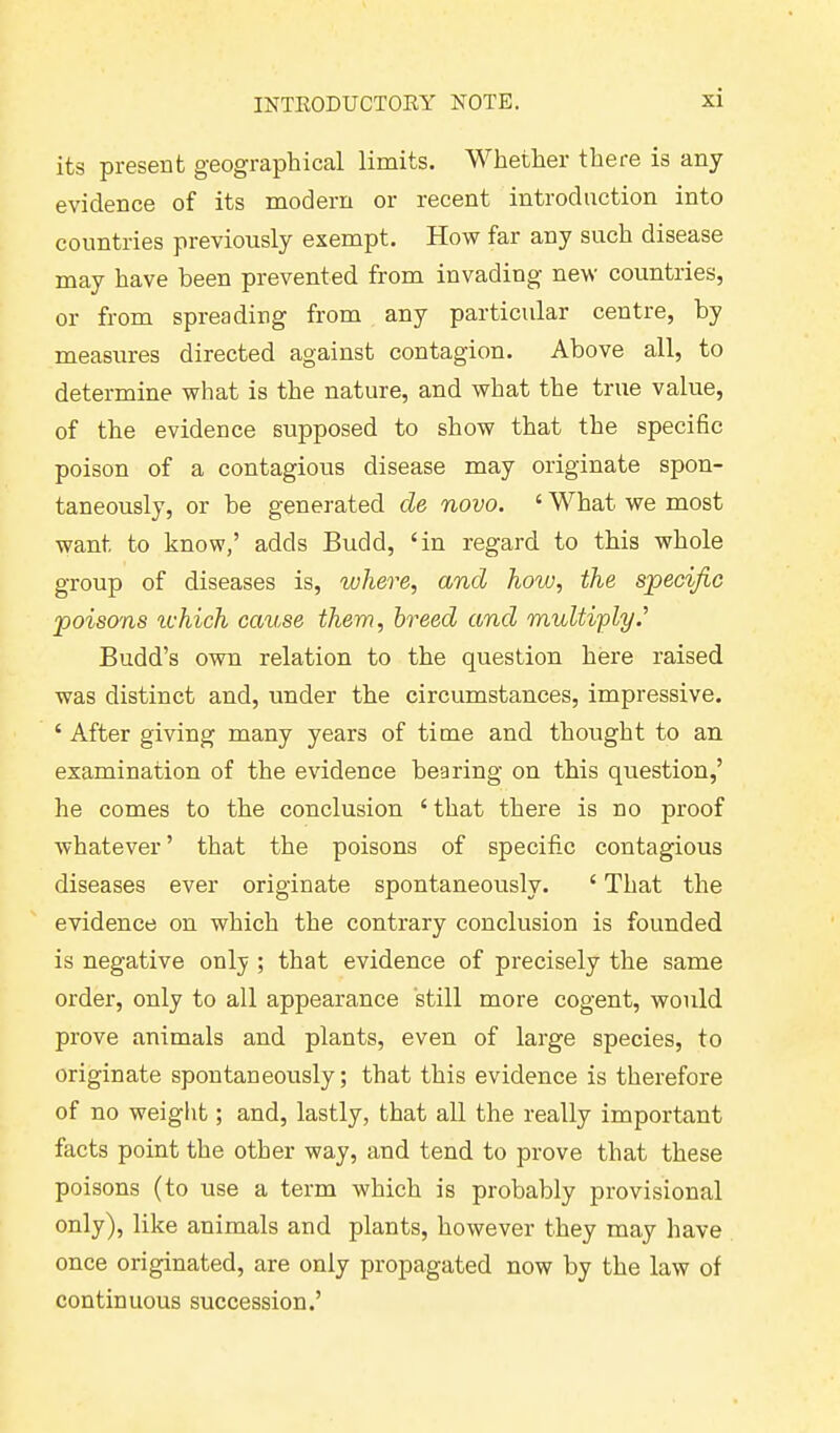 its present geographical limits. Whether there is any evidence of its modern or recent introduction into countries previously exempt. How far any such disease may have been prevented from invading new countries, or from spreading from any particular centre, by measures directed against contagion. Above all, to determine what is the nature, and what the true value, of the evidence supposed to show that the specific poison of a contagious disease may originate spon- taneously, or be generated cle novo. 4 What we most want to know,’ adds Budd, ‘in regard to this whole group of diseases is, where, and how, the specific poisons which cause them, breed and multiply.'’ Budd’s own relation to the question here raised was distinct and, under the circumstances, impressive. ‘ After giving many years of time and thought to an examination of the evidence bearing on this question,’ he comes to the conclusion 4 that there is no proof whatever ’ that the poisons of specific contagious diseases ever originate spontaneously. 4 That the evidence on which the contrary conclusion is founded is negative only ; that evidence of precisely the same order, only to all appearance still more cogent, would prove animals and plants, even of large species, to originate spontaneously; that this evidence is therefore of no weight; and, lastly, that all the really important facts point the other way, and tend to prove that these poisons (to use a term which is probably provisional only), like animals and plants, however they may have once originated, are only propagated now by the law of continuous succession.’