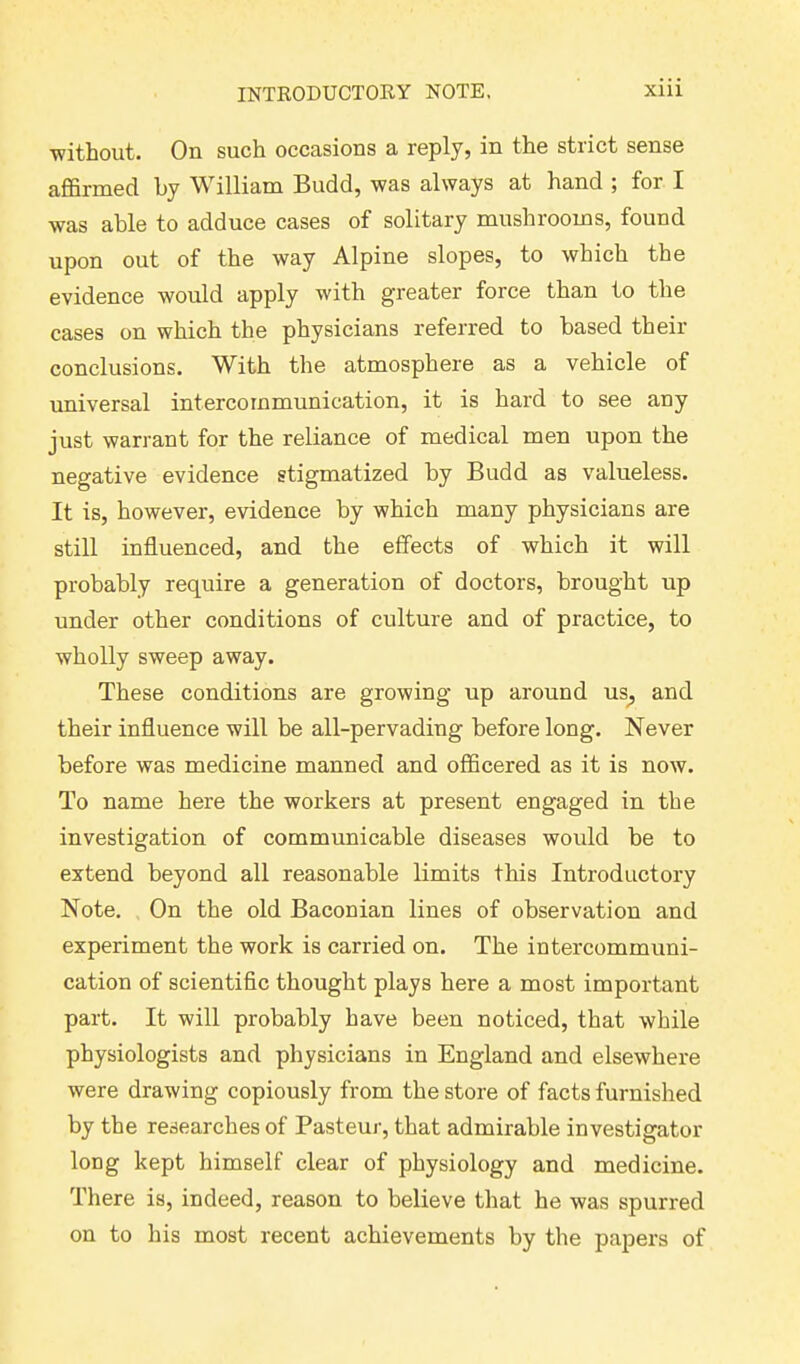 without. On such occasions a reply, in the stiict sense affirmed hy William Budd, was always at hand ; for I was able to adduce cases of solitary mushrooms, found upon out of the way Alpine slopes, to which the evidence would apply with greater force than to the cases on which the physicians referred to based their conclusions. With the atmosphere as a vehicle of universal intercommunication, it is hard to see any just warrant for the reliance of medical men upon the negative evidence stigmatized by Budd as valueless. It is, however, evidence by which many physicians are still influenced, and the effects of which it will probably require a generation of doctors, brought up under other conditions of culture and of practice, to wholly sweep away. These conditions are growing up around us, and their influence will be all-pervading before long. Never before was medicine manned and officered as it is now. To name here the workers at present engaged in the investigation of communicable diseases would be to extend beyond all reasonable limits this Introductory Note. On the old Baconian lines of observation and experiment the work is carried on. The intercommuni- cation of scientific thought plays here a most important part. It will probably have been noticed, that while physiologists and physicians in England and elsewhere were drawing copiously from the store of facts furnished by the researches of Pasteur, that admirable investigator long kept himself clear of physiology and medicine. There is, indeed, reason to believe that he was spurred on to his most recent achievements by the papers of