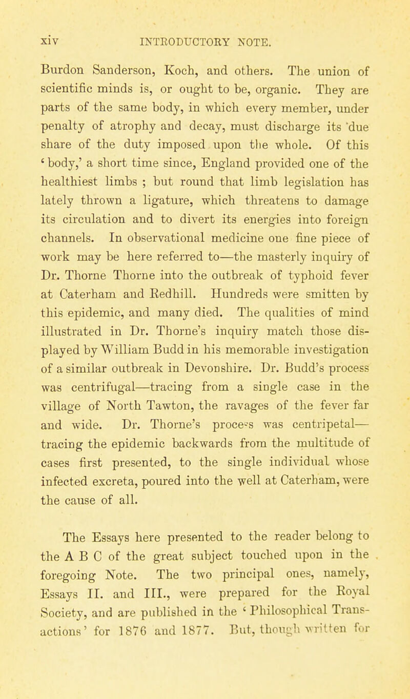 Burdon Sanderson, Koch, and others. The union of scientific minds is, or ought to be, organic. They are parts of the same body, in which every member, under penalty of atrophy and decay, must discharge its 'due share of the duty imposed upon the whole. Of this ‘ body,’ a short time since, England provided one of the healthiest limbs ; but round that limb legislation has lately thrown a ligature, which threatens to damage its circulation and to divert its energies into foreign channels. In observational medicine one fine piece of work may be here referred to—the masterly inquiry of Dr. Thorne Thorne into the outbreak of typhoid fever at Caterham and Kedhill. Hundreds were smitten by this epidemic, and many died. The qualities of mind illustrated in Dr. Thorne’s inquiry match those dis- played by William Buddin his memorable investigation of a similar outbreak in Devonshire. Dr. Budd’s process was centrifugal—tracing from a single case in the village of North Tawton, the ravages of the fever far and wide. Dr. Thorne’s process was centripetal— tracing the epidemic backwards from the multitude of cases first presented, to the single individual whose infected excreta, poured into the well at Caterham, were the cause of all. The Essays here presented to the reader belong to the A B C of the great subject touched upon in the foregoing Note. The two principal ones, namely, Essays II. and III., were prepared for the Royal Society, and are published in the ‘ Philosophical Trans- actions ’ for 1876 and 1877. But, though written for