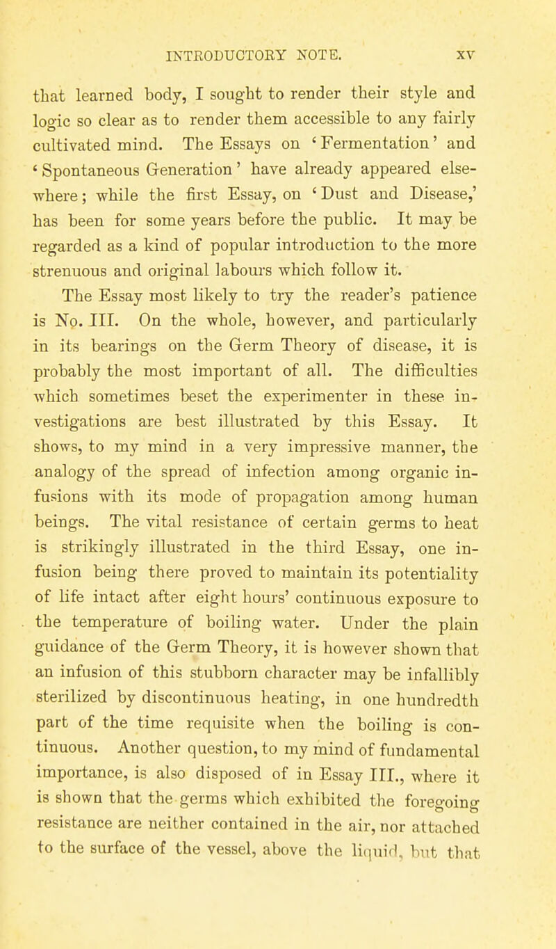 that learned body, I sought to render their style and logic so clear as to render them accessible to any fairly cultivated mind. The Essays on ‘Fermentation’ and ‘ Spontaneous Generation ’ have already appeared else- where ; while the first Essay, on ‘ Dust and Disease,’ has been for some years before the public. It may be regarded as a kind of popular introduction to the more strenuous and original labours which follow it. The Essay most likely to try the reader’s patience is No. III. On the whole, however, and particularly in its bearings on the Germ Theory of disease, it is probably the most important of all. The difficulties which sometimes beset the experimenter in these in- vestigations are best illustrated by this Essay. It shows, to my mind in a very impressive manner, the analogy of the spread of infection among organic in- fusions with its mode of propagation among human beings. The vital resistance of certain germs to heat is strikingly illustrated in the third Essay, one in- fusion being there proved to maintain its potentiality of life intact after eight hours’ continuous exposure to the temperature of boiling water. Under the plain guidance of the Germ Theory, it is however shown that an infusion of this stubborn character may be infallibly sterilized by discontinuous heating, in one hundredth part of the time requisite when the boiling is con- tinuous. Another question, to my mind of fundamental importance, is also disposed of in Essay III., where it is shown that the germs which exhibited the foreo-oino- resistance are neither contained in the air, nor attached to the surface of the vessel, above the liquid, but that