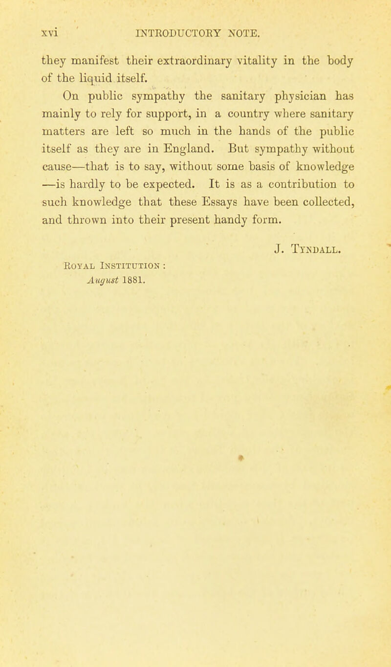 they manifest their extraordinary vitality in the body of the liquid itself. On public sympathy the sanitary physician has mainly to rely for support, in a country where sanitary matters are left so much in the hands of the public itself as they are in England. But sympathy without cause—that is to say, without some basis of knowledge —is hardly to be expected. It is as a contribution to such knowledge that these Essays have been collected, and thrown into their present bandy form. Royal Institution : August 1881. J. Tyndall.