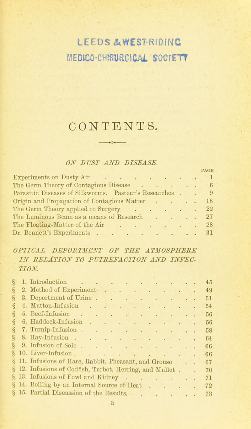 LEEDS &WEST-RIDING WEDICO-CHffiURGtCAL SOCfFTT CONTENTS. ON DUST AND DISEASE. PAGE Experiments on Dusty Air 1 The Germ Theory of Contagious Disease 6 Parasitic Diseases of Silkworms. Pasteur’s Researches . . 9 Origin and Propagation of Contagious Matter . . . . 18 The Germ Theory applied to Surgery 22 The Luminous Beam as a means of Research . . . . 27 The Floating-Matter of the Air 28 Dr. Bennett’s Experiments 31 OPTICAL DEPORTMENT OF THE ATMOSPHERE IN RELATION TO PUTREFACTION AND INFEC- TION. § 1. Introduction 45 § 2. Method of Experiment 49 § 3. Deportment of Urine 61 § 4. Mutton-Infusion 54 § 5. Beef-Infusion 5G § 6. Haddock-Infusion 66 § 7. Turnip-Infusion 58 § 8. Hay-Infusion 64 § 9. Infusion of Sole 66 § 10. Liver-Infusion 66 § 11. Infusions of Hare, Rabbit, Pheasant, and Grouse . . 67 § 12. Infusions of Codfish, Turbot, Herring, and Mullet . . 70 § 13. Infusions of Fowl and Kidney 71 § 14. Boiling by an Internal Source of Heat .... 72 § 15. Partial Discussion of the Results 73 a