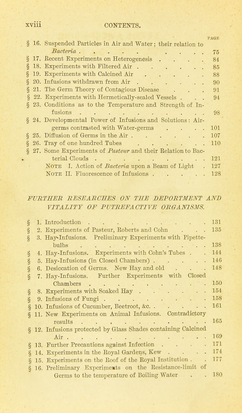 PAGE § 16. Suspended Particles in Air and Water; their relation to Bacteria .... 76 § 17. Eecent Experiments on Heterogenesis .... 84 § 18. Experiments with Filtered Air 85 § 19. Experiments with Calcined Air 88 § 20. Infusions withdrawn from Air 90 § 21. The Germ Theory of Contagious Disease . . .91 § 22. Experiments with Hermetically-sealed Vessels . . . 94 § 23. Conditions as to the Temperature and Strength of In- fusions 98 § 24. Developmental Power of Infusions and Solutions: Air- germs contrasted with Water-germs . . . . 101 § 25. Diffusion of Germs in the Air 107 § 26. Tray of one hundred Tubes 110 § 27. Some Experiments of Pasteur and their Eelation to Bac- terial Clouds ......... 121 Note I. Action of Bacteria upon a Beam of Light . 127 Note II. Fluorescence of Infusions 128 FURTHER RESEARCHES ON THE BEPORTMENT AND VITALITY OF PUTREFACTIVE ORGANISMS. § 1. Introduction 131 § 2. Experiments of Pasteur, Eoberts and Cohn . . . 135 § 3. Hay'-Infusions. Preliminary Experiments with Pipette- bulbs 138 § 4. Hay-Infusions. Experiments with Cohn’s Tubes . . 144 § 5. Hay-Infusions (in Closed Chambers) 146 § 6. Desiccation of Germs. New Hay and old . . . 148 § 7. Hay-Infusions. Further Experiments with Closed Chambers 150 § 8. Experiments with Soaked Hay 154 § 9. Infusions of Fungi 158 § 10. Infusions of Cucumber, Beetroot, &c 161 § 11. New Experiments on Animal Infusions. Contradictory results 165 § 12. Infusions protected by Glass Shades containing Calcined Air 169 § 13. Further Precautions against Infection .... 171 §14. Experiments in the Eoyal Gardens, Kew . . . . 174 § 15. Experiments on the Eoof of the Eoyal Institution . . 177 § 16. Preliminary Experiments on the Eesistance-limit of Germs to the temperature of Boiling Water . .ISO