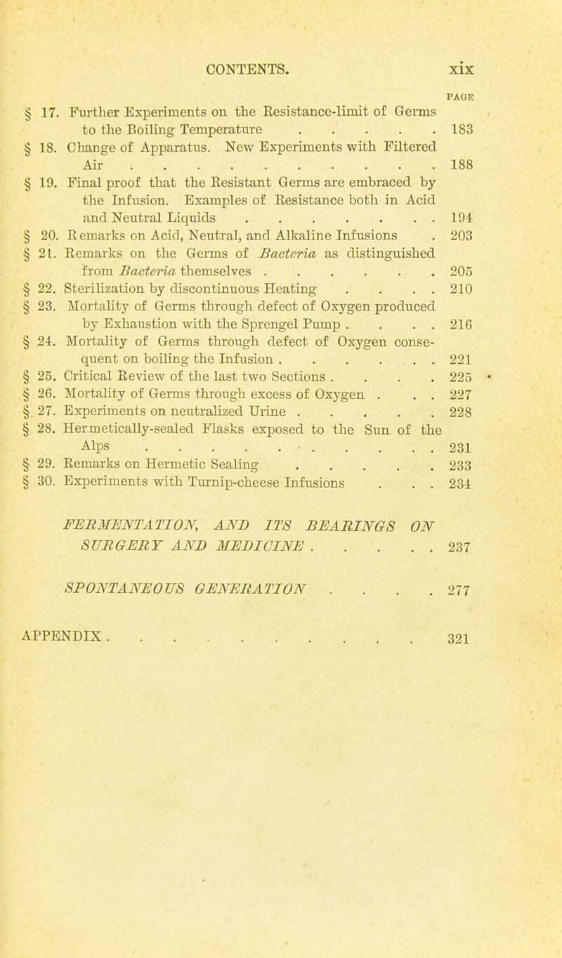 § 17. Further Experiments on the Resistance-limit of Germs to the Boiling Temperature § IS. Change of Apparatus. New Experiments with Filtered Air .......... § 19. Final proof that the Resistant Germs are embraced by the Infusion. Examples of Resistance both in Acid and Neutral Liquids § 20. Remarks on Acid, Neutral, and Alkaline Infusions § 21. Remarks on the Germs of Bacteria as distinguished from Bacteria themselves § 22. Sterilization by discontinuous Heating . . . . § 23. Mortality of Germs through defect of Oxygen produced by Exhaustion with the Sprengel Pump . . . . § 24. Mortality of Germs through defect of Oxygen conse- quent on boiling the Infusion § 25. Critical Review of the last two Sections .... § 26. Mortality of Germs through excess of Oxygen . . . § 27. Experiments on neutralized Urine § 28. Hermetically-sealed Flasks exposed to the Sun of the Alps • § 29. Remarks on Hermetic Sealing § 30. Experiments with Turnip-cheese Infusions . . . FERMENTATION, AND ITS BEARINGS ON SURGERY AND MEDICINE SPONTANEOUS GENERATION .... PAGE 1S3 188 194 203 205 210 216 221 225 227 228 231 233 234 237 277 APPENDIX . 321