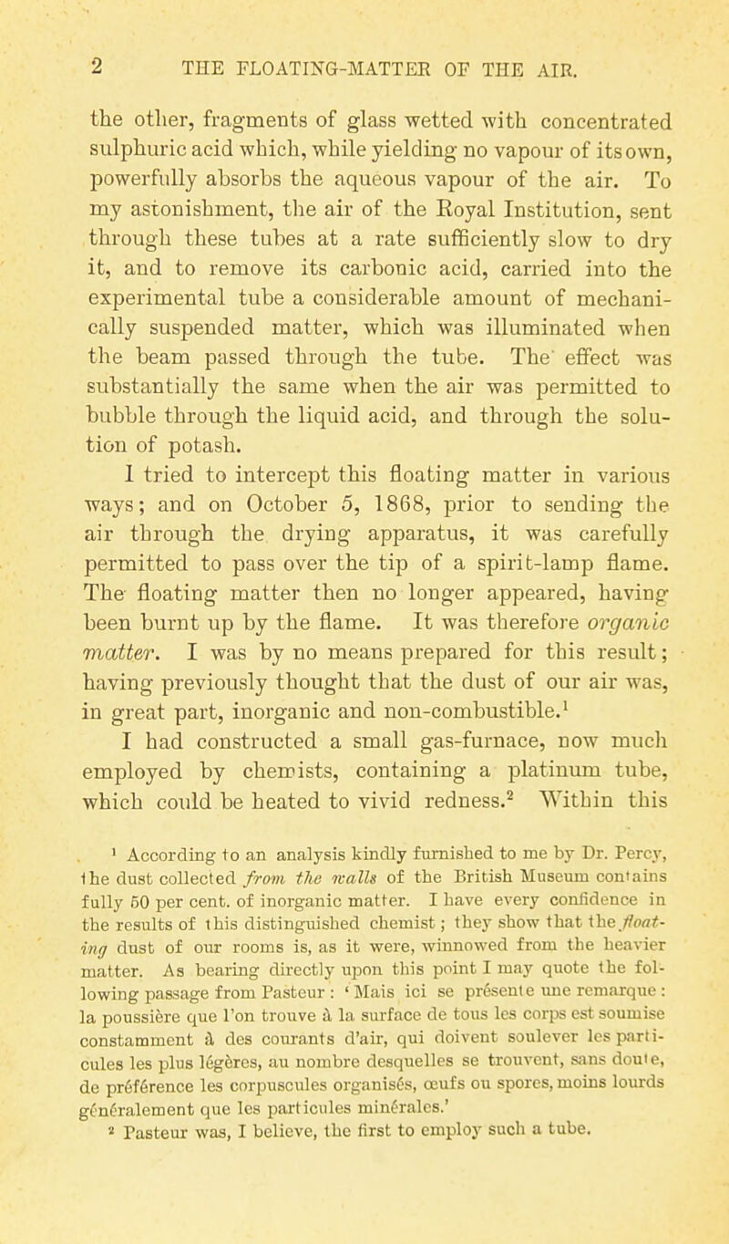 the other, fragments of glass wetted with concentrated sulphuric acid which, while yielding no vapour of its own, powerfully absorbs the aqueous vapour of the air. To my astonishment, the air of the Royal Institution, sent through these tubes at a rate sufficiently slow to dry it, and to remove its carbonic acid, carried into the experimental tube a considerable amount of mechani- cally suspended matter, which was illuminated when the beam passed through the tube. The' effect was substantially the same when the air was permitted to bubble through the liquid acid, and through the solu- tion of potash. 1 tried to intercept this floatiug matter in various ways; and on October 5, 1868, prior to sending the air through the drying apparatus, it was carefully permitted to pass over the tip of a spirit-lamp flame. The floating matter then no longer appeared, having been burnt up by the flame. It was therefore organic matter. I was by no means prepared for this result; having previously thought that the dust of our air was, in great part, inorganic and non-combustible.1 I had constructed a small gas-furnace, now much employed by chemists, containing a platinum tube, which could be heated to vivid redness.2 Within this 1 According to an analysis kindly furnished to me by Dr. Percy, Ihe dust collected from the walls of the British Museum contains fully 50 per cent, of inorganic matter. I have every confidence in the results of this distinguished chemist; they show that Xhe float- ing dust of our rooms is, as it were, winnowed from the heavier matter. As bearing directly upon this point I may quote the fol- lowing passage from Pasteur : ‘ Mais ici se presente une rcmarque : la poussiere que l’on trouve h la surface de tous les corps est soumise constamment il des courants d’air, qui doivent soulever lesparti- cules les plus legeres, au nombre desquelles se trouvent, sans douie, de preference les corpuscules organises, ceufs on spores, moins lourds gcnfralement que les particules minfctles.’ 2 Pasteur was, I believe, the first to employ such a tube.