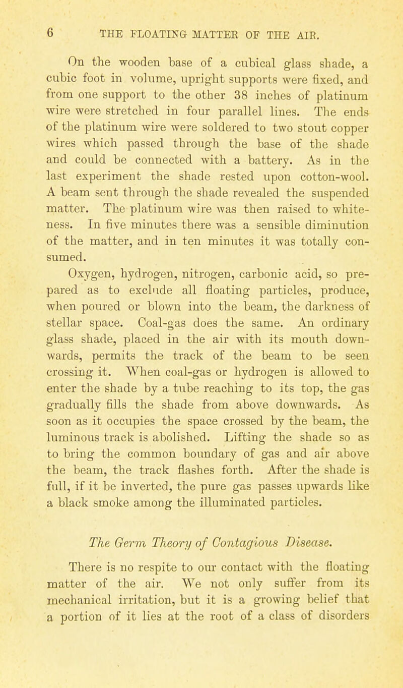 On the wooden base of a cubical glass shade, a cubic foot in volume, upright supports were fixed, and from one support to the other 38 inches of platinum wire were stretched in four parallel lines. The ends of the platinum wire were soldered to two stout copper wires which passed through the base of the shade and could be connected with a battery. As in the last experiment the shade rested upon cotton-wool. A beam sent through the shade revealed the suspended matter. The platinum wire was then raised to white- ness. In five minutes there was a sensible diminution of the matter, and in ten minutes it was totally con- sumed. Oxygen, hydrogen, nitrogen, carbonic acid, so pre- pared as to exclude all floating particles, produce, when poured or blown into the beam, the darkness of stellar space. Coal-gas does the same. An ordinary glass shade, placed in the air with its mouth down- wards, permits the track of the beam to be seen crossing it. When coal-gas or hydrogen is allowed to enter the shade by a tube reaching to its top, the gas gradually fills the shade from above downwards. As soon as it occupies the space crossed by the beam, the luminous track is abolished. Lifting the shade so as to bring the common boundary of gas and air above the beam, the track flashes forth. After the shade is full, if it be inverted, the pure gas passes upwards like a black smoke among the illuminated particles. The Germ Theory of Contagious Disease. There is no respite to our contact with the floating matter of the air. We not only suffer from its mechanical irritation, but it is a growing belief that a portion of it lies at the root of a class of disorders