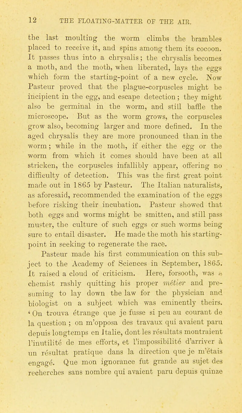 the last moulting the worm climbs the brambles placed to receive it, and spins among them its cocoon. It passes thus into a chrysalis; the chrysalis becomes a moth, and the moth, when liberated, lays the eggs which form the starting-point of a new cycle. Now Pasteur proved that the plague-corpuscles might be incipient in the egg, and escape detection; they might also be germinal in the worm, and still baffle the microscope. But as the worm grows, the corpuscles grow also, becoming larger and more defined. In the aged chrysalis they are more pronounced than in the worm; while in the moth, if either the egg or the worm from which it comes should have been at all stricken, the corpuscles infallibly appear, offering no difficulty of detection. This was the first great point made out in 1865 by Pasteur. The Italian naturalists, as aforesaid, recommended the examination of the eggs before risking their incubation. Pasteur showed that both eggs and worms might be smitten, and still pass muster, the culture of such eggs or such worms being- sure to entail disaster. He made the moth his starting- point in seeking to regenerate the race. Pasteur made his first communication on this sub- ject to the Academy of Sciences in September, 1865. It raised a cloud of criticism. Here, forsooth, was ^ chemist rashly quitting his proper metier and pre- suming to lay down the law for the physician and biologist on a subject which was eminently theirs. ‘ On trouva etrange que je fusse si peu au courant de la question ; on m’opposa des travaux qui avaient paru depuis longtemps en Italie, dontles resultats montraient l’inutilite de mes efforts, et I’impossibilite d’arriver a un resultat pratique dans la direction queje m'etais engage. Que mon ignorance fut grande au sujet des recherches sans nombre qui avaient paru depuis quinze