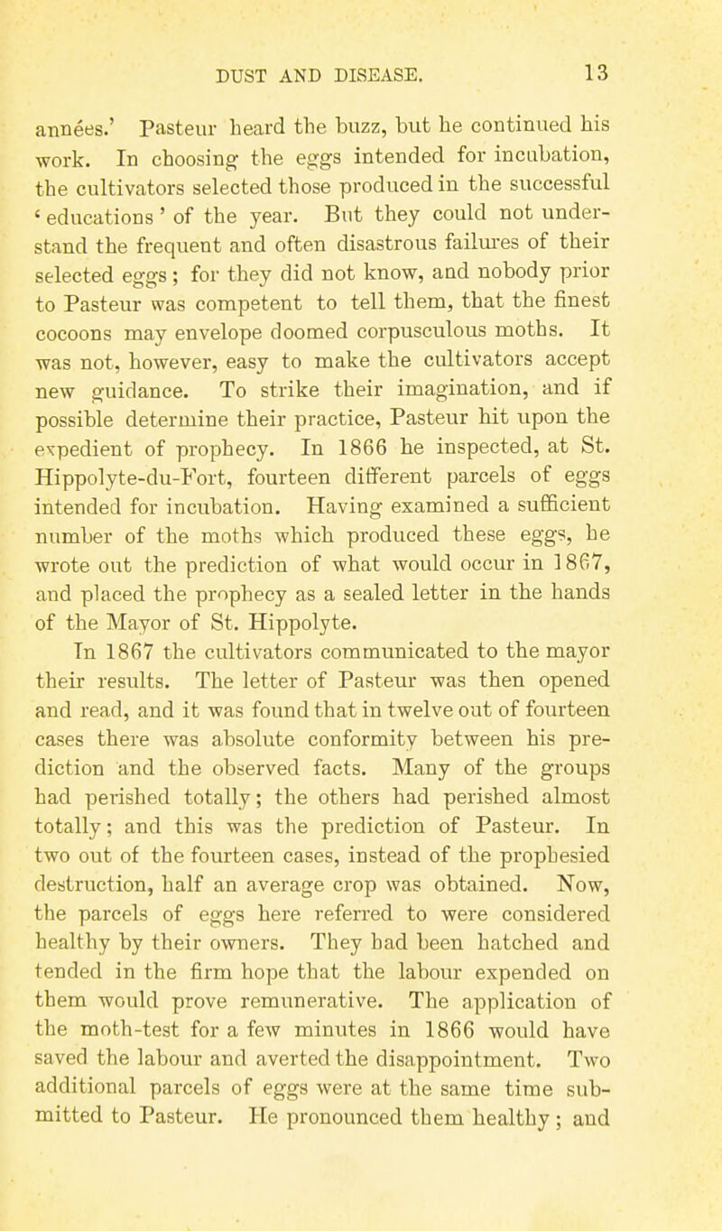 annees.’ Pasteur heard the buzz, but he continued his work. In choosing the eggs intended for incubation, the cultivators selected those produced in the successful 1 educations 5 of the year. But they could not under- stand the frequent and often disastrous failures of their selected eggs; for they did not know, aud nobody prior to Pasteur was competent to tell them, that the finest cocoons may envelope doomed corpusculous moths. It was not, however, easy to make the cultivators accept new guidance. To strike their imagination, and if possible determine their practice, Pasteur hit upon the expedient of prophecy. In 1866 he inspected, at St. Hippolyte-du-Fort, fourteen different parcels of eggs intended for incubation. Having examined a sufficient number of the moths which produced these eggs, he wrote out the prediction of what would occur in 1867, and placed the prophecy as a sealed letter in the hands of the Mayor of St. Hippolyte. In 1867 the cultivators communicated to the mayor their results. The letter of Pasteur was then opened and read, and it was found that in twelve out of fourteen cases there was absolute conformity between his pre- diction and the observed facts. Many of the groups had perished totally; the others had perished almost totally; and this was the prediction of Pasteur. In two out of the fourteen cases, instead of the prophesied destruction, half an average crop was obtained. Now, the parcels of eggs here referred to were considered healthy by their owners. They bad been hatched and tended in the firm hope that the labour expended on them would prove remunerative. The application of the moth-test for a few minutes in 1866 would have saved the labour and averted the disappointment. Two additional parcels of eggs were at the same time sub- mitted to Pasteur. He pronounced them healthy ; and