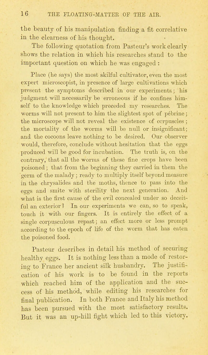 the beauty of his manipulation finding a fit correlative in the clearness of bis thought. The following quotation from Pasteur’s work clearly shows the relation in which his researches stand to the important question on which he was engaged : Place (he says) the most skilful cultivator, even the most expert microscopist, in presence of large cultivations which present the symptoms described in our experiments; his judgment will necessarily he erroneous if he confines him- self to the knowledge which preceded my researches. The worms will not present to him the slightest spot of pebrine; the microscope will not reveal the existence of corpuscles ; the mortality of the worms will be null or insignificant; and the cocoons leave nothing to be desired. Our observer would, therefore, conclude without hesitation that the eggs produced will be good for incubation. The truth is, on the contrary, that all the worms of these fine crops have been poisoned; that from the beginning they carried in them the germ of the malady; ready to multiply itself beyond measure in the chrysalides and the moths, thence to pass into the eggs and smite with sterility the next generation. And what is the first cause of the evil concealed under so deceit- ful an exterior 1 In our experiments we can, so to speak, touch it with our fingers. It is entirely the effect of a single corpusculous repast; an effect more or less prompt according to the epoch of life of the worm that has eaten the poisoned food. Pasteur describes in detail his method of securing healthy eggs. It is nothing less than a mode of restor- ing to France her ancient silk husbandry. The justifi- cation of his \york is to he found in the reports which reached him of the application and the suc- cess of his method, while editing his researches for final publication. In both France and Italy his method has been pursued with the most satisfactory results. But it was an up-hill fight which led to this victory.