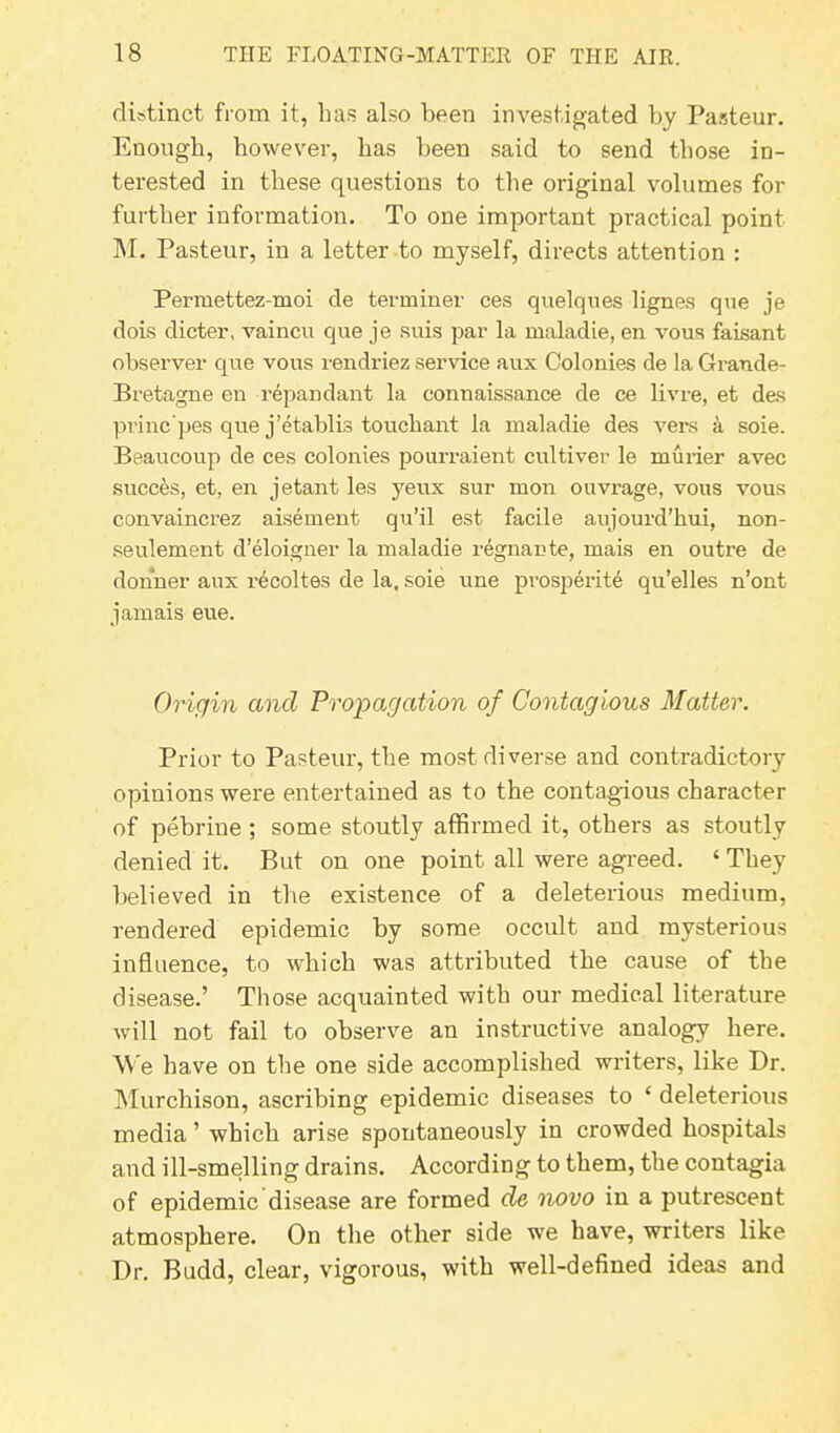 distinct from it, has also been investigated by Pasteur. Enough, however, has been said to send those in- terested in these questions to the original volumes for further information. To one important practical point M. Pasteur, in a letter to myself, directs attention : Permettez-moi de terminer ces quelques lignes que je dois dieter, vaincu que je suis par la maladie, en vous faisant observer que vous rendriez service aux Colonies de la Grande- Bretagne en repan dan t la connaissance de ce livre, et das princ’pes que j’etablis touchant la maladie des vers a soie. Beaucoup de ces colonies pourraient cultiver le rnurier avec succes, et, en jetant les yeux sur mon ouvrage, vous vous convaincrez aisement qu’il est facile airjourd’hui, non- seulement d’eloigner la maladie regnante, mais en outre de donner aux recoltes de la, soie une prosperity qu’elles n’ont jamais eue. Origin and Propagation of Contagious Matter. Prior to Pasteur, the most diverse and contradictory opinions were entertained as to the contagious character of pebrine; some stoutly affirmed it, others as stoutly denied it. But on one point all were agreed. ‘ They believed in the existence of a deleterious medium, rendered epidemic by some occult and mysterious influence, to which was attributed the cause of the disease.’ Those acquainted with our medical literature will not fail to observe an instructive analogy here. We have on the one side accomplished writers, like Dr. Murchison, ascribing epidemic diseases to ‘ deleterious media ’ which arise spontaneously in crowded hospitals and ill-smelling drains. According to them, the contagia of epidemic disease are formed de novo in a putrescent atmosphere. On the other side we have, writers like Dr. Budd, clear, vigorous, with well-defined ideas and