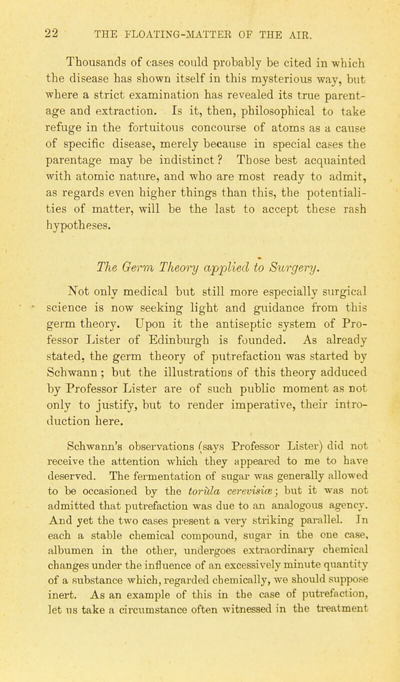 Thousands of cases could probably be cited in which the disease has shown itself in this mysterious way, but where a strict examination has revealed its true parent- age and extraction. Is it, then, philosophical to take refuge in the fortuitous concourse of atoms as a cause of specific disease, merely because in special cases the parentage may be indistinct ? Those best acquainted with atomic nature, and who are most ready to admit, as regards even higher things than this, the potentiali- ties of matter, will be the last to accept these rash hypotheses. The Germ Theory applied to Surgery. Not only medical but still more especially surgical science is now seeking light and guidance from this germ theory. Upon it the antiseptic system of Pro- fessor Lister of Edinburgh is founded. As already stated, the germ theory of putrefaction was started by Schwann ; but the illustrations of this theory adduced by Professor Lister are of such public moment as not only to justify, but to render imperative, their intro- duction here. Schwann’s observations (says Professor Lister) did not receive the attention which they appeared to me to have deserved. The fermentation of sugar was generally allowed to be occasioned by the torula cerevisice; but it was not admitted that putrefaction was due to an analogous agency. And yet the two cases present a very striking parallel. In each a stable chemical compound, sugar in the one case, albumen in the other, undei'goes extraordinary chemical changes under the influence of an excessively minute quantity of a substance which, regarded chemically, we should suppose inert. As an example of this in the case of putrefaction, let us take a circumstance often witnessed in the treatment