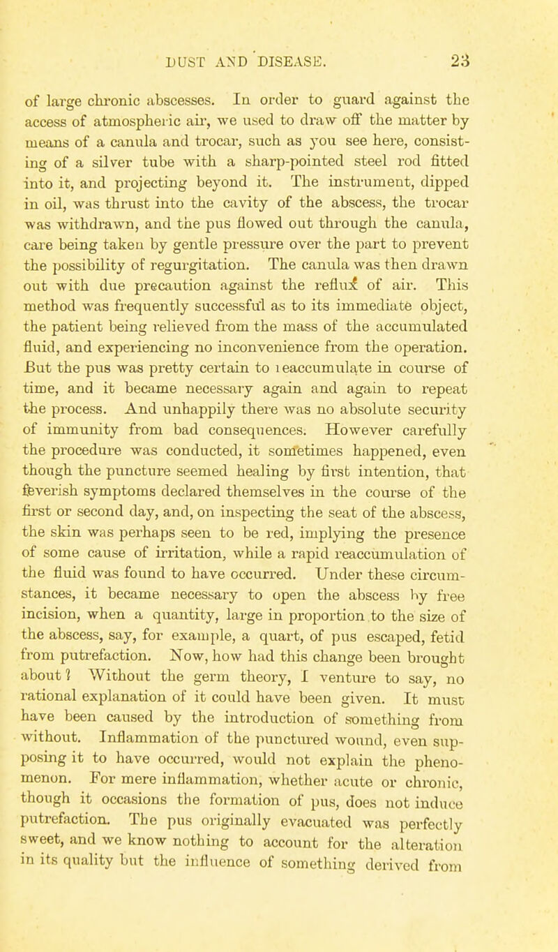 of large chronic abscesses. In order to guard against the access of atmospheric air, we used to draw off the matter by means of a canula and trocar, such as you see here, consist- ing of a silver tube with a sharp-pointed steel rod fitted into it, and projecting beyond it. The instrument, dipped in oil, was thrust into the cavity of the abscess, the trocar was withdrawn, and the pus flowed out through the canula, care being taken by gentle pressure over the part to prevent the possibility of regurgitation. The canula was then drawn out with due precaution against the reflinf of air. This method was frequently successful as to its immediate object, the patient being relieved from the mass of the accumulated fluid, and experiencing no inconvenience from the operation. But the pus was pretty certain to leaccumulate in course of time, and it became necessary again and again to repeat the process. And unhappily there was no absolute security of immunity from bad consequences. However carefully the procedure was conducted, it sometimes happened, even though the puncture seemed healing by first intention, that feverish symptoms declared themselves in the course of the first or second day, and, on inspecting the seat of the abscess, the skin was perhaps seen to be red, implying the presence of some cause of irritation, while a rapid reaccumulation of the fluid was found to have occurred. Under these circum- stances, it became necessary to open the abscess by free incision, when a quantity, large in proportion to the size of the abscess, say, for example, a quart, of pus escaped, fetid from putrefaction. Now, how had this change been brought about 1 Without the germ theory, I venture to say, no rational explanation of it could have been given. It must have been caused by the introduction of something from without. Inflammation of the punctured wound, even sup- posing it to have occurred, would not explain the pheno- menon. For mere inflammation, whether acute or chronic, though it occasions the formation of pus, does not induce putrefaction. The pus originally evacuated was perfectly sweet, and we know nothing to account for the alteration in its quality but the influence of something derived from