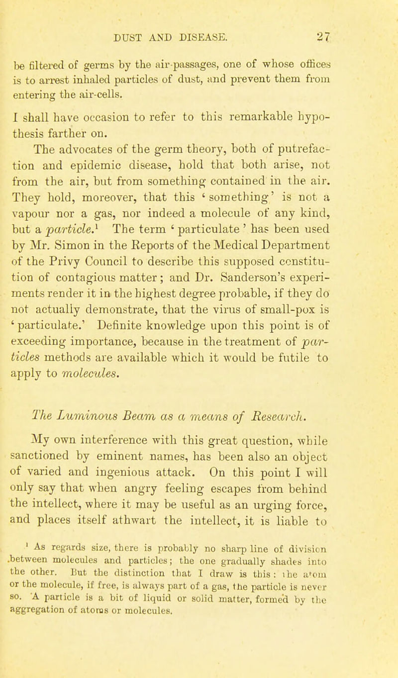 be filtered of germs by the air-passages, one of whose offices is to arrest inhaled particles of dust, and prevent them from entering the air-cells. I shall have occasion to refer to this remarkable hypo- thesis farther on. The advocates of the germ theory, both of putrefac- tion and epidemic disease, hold that both arise, not from the air, but from something contained in the air. They hold, moreover, that this ‘something’ is not a vapour nor a gas, nor indeed a molecule of any kind, but a 'particle.1 The term ‘ particulate ’ has been used by Mr. Simon in the Keportsof the Medical Department of the Privy Council to describe this supposed constitu- tion of contagious matter; and Dr. Sanderson’s experi- ments render it in the highest degree probable, if they do not actually demonstrate, that the virus of small-pox is ‘ particulate.’ Definite knowledge upon this point is of exceeding importance, because in the treatment of par- ticles methods are available which it would be futile to apply to molecules. The Luminous Beam as a means of Research. My own interference with this great question, while sanctioned by eminent names, has been also an object of varied and ingenious attack. On this point I will only say that when angry feeling escapes from behind the intellect, where it may be useful as an urging force, and places itself athwart the intellect, it is liable to 1 As regards size, there is probably no sharp line of division .between molecules and particles; the one gradually shades into the other. But the distinction that I draw is this: the a'om or the molecule, if free, is always part of a gas, the particle is never so. A particle is a bit of liquid or solid matter, formed by the aggregation of atoms or molecules.