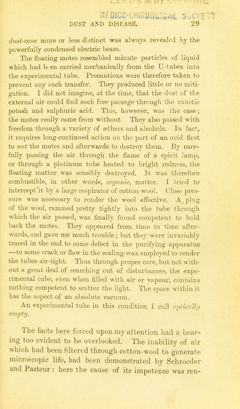 MEDlCO-CHifiUtlUIWL S^Cf3 DUST AND DISEASE. 29 clust-cone more or less distinct was always revealed by the powerfully condensed electric beam. The floating motes resembled minute particles of liquid which had b; en carried mechanically from the U-tubes into the experimental tube. Precautions were therefore taken to prevent any such transfer. They produced little or no miti- gation. I did not imagine, at the time, that the dust of the external air could find such free passage through the caustic potash and sulphuric acid. This, however, was the case; the motes really came from without. They also passed with freedom through a variety of aethers and alcohols. In fact, it requires long-continued action on the part of an acid first to wet the motes and afterwards to destroy them. By care- fully passing the air through the flame of a spirit lamp, or through a platinum tube heated to bright redness, the floating matter was sensibly destroyed. It was therefore combustible, in other words, organic, matter. I tried to intercept'it by a large respirator of cotton-wool. Close pres- sure was necessary to render the wool effective. A, plug of the wool, rammed pretty tightly into the tube through which the air passed, was finally found competent to hold back the motes. They appeared from time to time after- wards, and gave me much trouble; but they were invariably traced in the end to some defect in the purifying apparatus —to some crack or flaw in the sealing-wax employed to render the tubes air-tight. Thus through proper care, but not with- out a great deal of searching out of disturbances, the expe- rimental tube, even when filled with air or vapour, contains nothing competent to scatter the light. The space within it has the aspect of an absolute vacuum. An experimental tube in this condition I call optically empty. The facts here forced upon my attention had a bear- ing too evident to be overlooked. The inability of air which had been filtered through cotton-wool to generate microscopic life, had been demonstrated by Schroeder and Pasteur : here the cause of its impotence was ren-