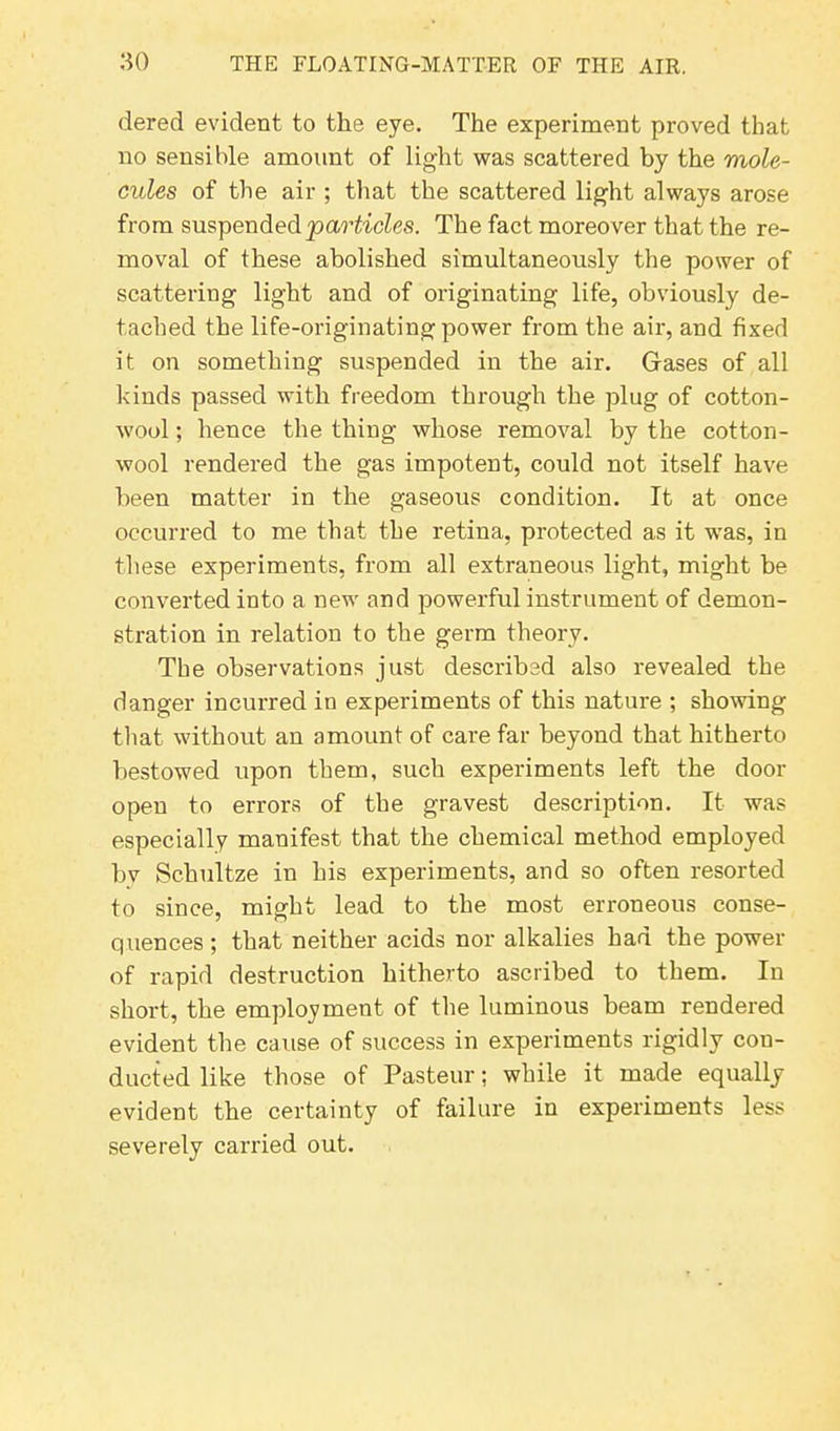 dered evident to the eye. The experiment proved that no sensible amount of light was scattered by the mole- cules of the air ; that the scattered light always arose from suspended ‘particles. The fact moreover that the re- moval of these abolished simultaneously the power of scattering light and of originating life, obviously de- tached the life-originating power from the air, and fixed it on something suspended in the air. Gases of all kinds passed with freedom through the plug of cotton- wool ; hence the thing whose removal by the cotton- wool rendered the gas impotent, could not itself have been matter in the gaseous condition. It at once occurred to me that the retina, protected as it was, in these experiments, from all extraneous light, might be converted into a new and powerful instrument of demon- stration in relation to the germ theory. The observations just described also revealed the danger incurred in experiments of this nature ; showing that without an amount of care far beyond that hitherto bestowed upon them, such experiments left the door open to errors of the gravest description. It was especially manifest that the chemical method employed bv Schultze in his experiments, and so often resorted to since, might lead to the most erroneous conse- quences ; that neither acids nor alkalies had the power of rapid destruction hitherto ascribed to them. In short, the employment of the luminous beam rendered evident the cause of success in experiments 1'igidly con- ducted like those of Pasteur; while it made equally evident the certainty of failure in experiments less severely carried out.