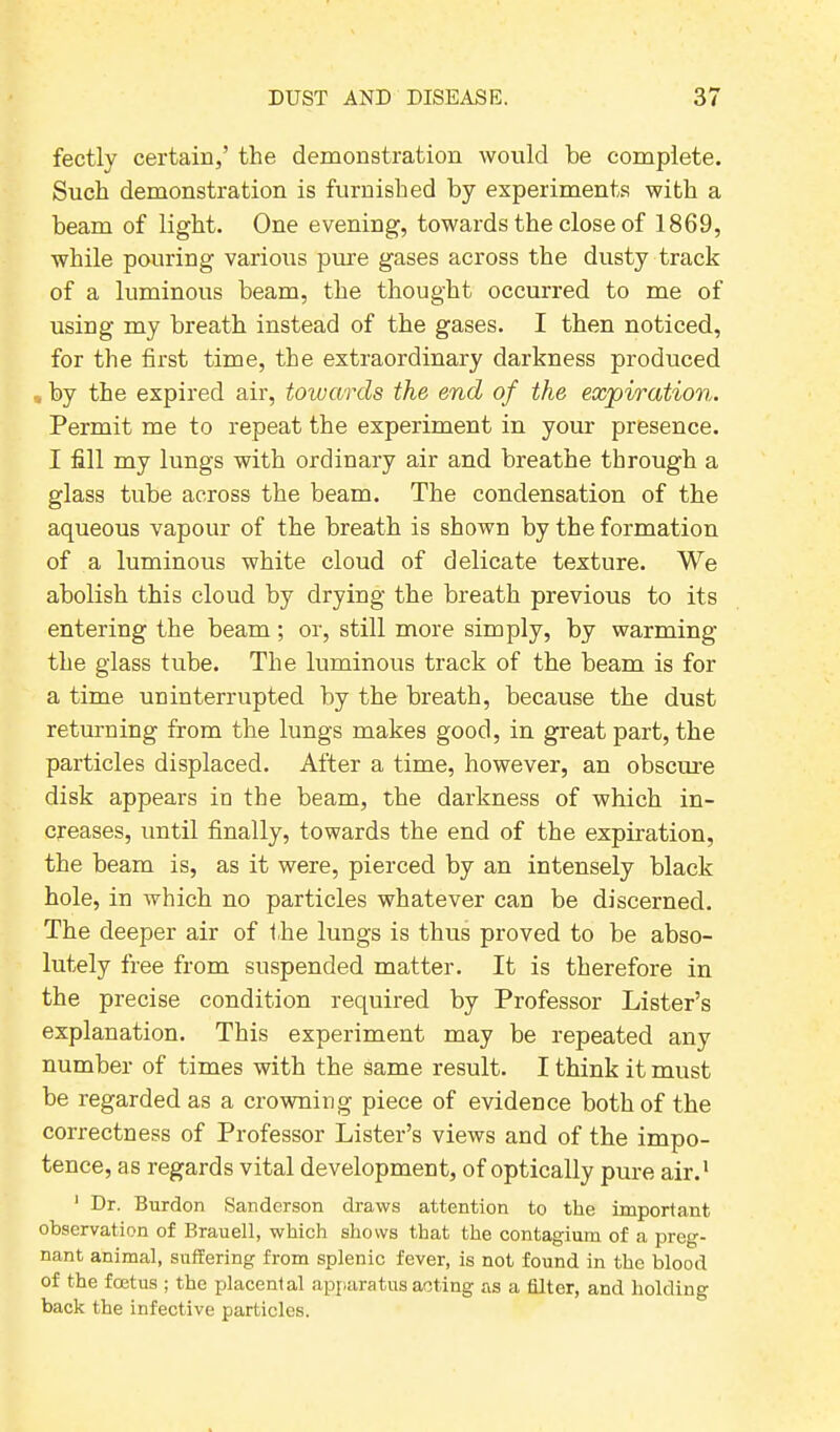 fectly certain,’ the demonstration would be complete. Such demonstration is furnished by experiments with a beam of light. One evening, towards the close of 1869, while pouring various pure gases across the dusty track of a luminous beam, the thought occurred to me of using my breath instead of the gases. I then noticed, for the first time, the extraordinary darkness produced , by the expired air, towards the end of the expiration. Permit me to repeat the experiment in your presence. I fill my lungs with ordinary air and breathe through a glass tube across the beam. The condensation of the aqueous vapour of the breath is shown by the formation of a luminous white cloud of delicate texture. We abolish this cloud by drying the breath previous to its entering the beam ; or, still more simply, by warming the glass tube. The luminous track of the beam is for a time uninterrupted by the breath, because the dust returning from the lungs makes good, in great part, the particles displaced. After a time, however, an obscure disk appears in the beam, the darkness of which in- creases, until finally, towards the end of the expiration, the beam is, as it were, pierced by an intensely black hole, in which no particles whatever can be discerned. The deeper air of the lungs is thus proved to be abso- lutely free from suspended matter. It is therefore in the precise condition required by Professor Lister’s explanation. This experiment may be repeated any number of times with the same result. I think it must be regarded as a crowning piece of evidence both of the correctness of Professor Lister’s views and of the impo- tence, as regards vital development, of optically pure air.1 1 Dr. Burdon Sanderson draws attention to the important observation of Brauell, which shows that the contagium of a preg- nant animal, suifering from splenic fever, is not found in the blood of the feet us ; the placental apparatus acting as a filter, and holding back the infective particles.