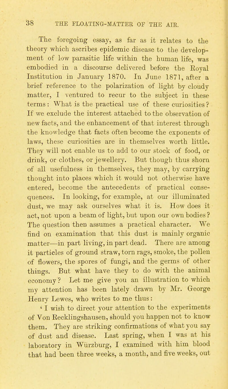 The foregoing essay, as far as it relates to the theory which ascribes epidemic disease to the develop- ment of low parasitic life within the human life, was embodied in a discourse delivered before the Royal Institution in January 1870. In June 1871, after a brief reference to the polarization of light by cloudy matter, I ventured to recur to the subject in these terms : What is the practical use of these curiosities ? If we exclude the interest attached to the observation of new facts, and the enhancement of that interest through the knowledge that facts often become the exponents of laws, these curiosities are in themselves worth little. They will not enable us to add to our stock of food, or drink, or clothes, or jewellery. But though thus shorn of all usefulness in themselves, they may, by carrying thought into places which it would not otherwise have entered, become the antecedents of practical conse- quences. In looking, for example, at our illuminated dust, we may ask ourselves what it is. How does it act, not upon a beam of light, but upon our own bodies ? The question then assumes a practical character. We find on examination that this dust is mainly organic matter—in part living, in part dead. There are among it particles of ground straw, torn rags, smoke, the pollen of flowers, the spores of fungi, and the germs of other things. But what have they to do with the animal economy ? Let me give you an illustration to which my attention has been lately drawn by Mr. George Henry Lewes, who writes to me thus: 41 wish to direct your attention to the experiments of Von Recklingshausen, should you happen not to know them. They are striking confirmations of what you say of dust and disease. Last spring, when I was at his laboratory in Wurzburg, I examined with him blood that had been three weeks, a month, and five weeks, out