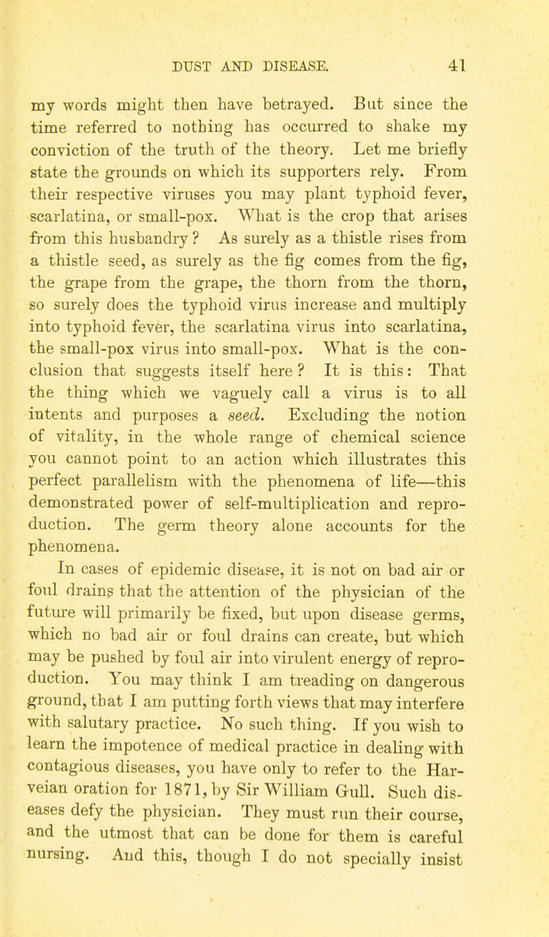 my words might then have betrayed. But since the time referred to nothing has occurred to shake my conviction of the truth of the theory. Let me briefly state the grounds on which its supporters rely. From their respective viruses you may plant typhoid fever, scarlatina, or small-pox. What is the crop that arises from this husbandry ? As surely as a thistle rises from a thistle seed, as surely as the fig comes from the fig, the grape from the grape, the thorn from the thorn, so surely does the typhoid virus increase and multiply into typhoid fever, the scarlatina virus into scarlatina, the small-pox virus into small-pox. What is the con- clusion that suggests itself here ? It is this: That the thing which we vaguely call a virus is to all intents and purposes a seed. Excluding the notion of vitality, in the whole range of chemical science you cannot point to an action which illustrates this perfect parallelism with the phenomena of life—this demonstrated power of self-multiplication and repro- duction. The germ theory alone accounts for the phenomena. In cases of epidemic disease, it is not on bad air or foul drains that the attention of the physician of the future will primarily be fixed, but upon disease germs, which no bad air or foul drains can create, but which may be pushed by foul air into virulent energy of repro- duction. You may think I am treading on dangerous ground, that I am putting forth views that may interfere with salutary practice. No such thing. If you wish to learn the impotence of medical practice in dealing with contagious diseases, you have only to refer to the Har- veian oration for 1871, by Sir William Gull. Such dis- eases defy the physician. They must run their course, and the utmost that can be done for them is careful nursing. And this, though I do not specially insist