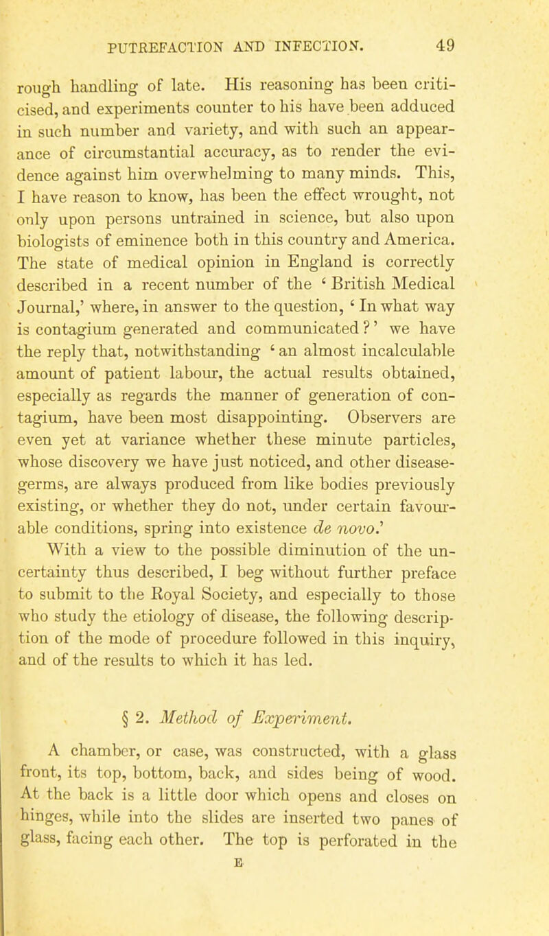 rough handling of late. His reasoning has been criti- cised, and experiments counter to his have been adduced in such number and variety, and with such an appear- ance of circumstantial accuracy, as to render the evi- dence against him overwhelming to many minds. This, I have reason to know, has been the effect wrought, not only upon persons untrained in science, but also upon biologists of eminence both in this country and America. The state of medical opinion in England is correctly described in a recent number of the 4 British Medical Journal,’ where, in answer to the question, ‘ In what way is contagium generated and communicated ? ’ we have the reply that, notwithstanding ‘ an almost incalculable amount of patient labour, the actual results obtained, especially as regards the manner of generation of con- tagium, have been most disappointing. Observers are even yet at variance whether these minute particles, whose discovery we have just noticed, and other disease- germs, are always produced from like bodies previously existing, or whether they do not, under certain favour- able conditions, spring into existence de novo.' With a view to the possible diminution of the un- certainty thus described, I beg without further preface to submit to the Royal Society, and especially to those who study the etiology of disease, the following descrip- tion of the mode of procedure followed in this inquiry, and of the results to which it has led. § 2. Method of Experiment. A chamber, or case, was constructed, with a glass front, its top, bottom, back, and sides being of wood. At the back is a little door which opens and closes on hinges, while into the slides are inserted two panes of glass, facing each other. The top is perforated in the E