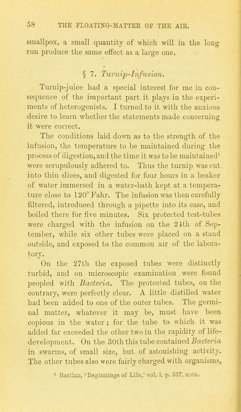 smallpox, a small quantity of which will in the long run produce the same effect as a, large one. § 7. Turnip-Infusion. Turnip-juice had a special interest for me in con- sequence of the important part it plays in the experi- ments of heterogenists. I turned to it with the anxious desire to learn whether the statements made concerning it were correct. The conditions laid down as to the strength of the infusion, the temperature to be maintained during the process of digestion, and the time it was to be maintained1 were scrupulously adhered to. Thus the turnip was cut into thin slices, and digested for four hours in a beaker of water immersed in a water-bath kept at a tempera- ture close to 120°Fahr. The infusion was then carefully filtered, introduced through a pipette into its case, and boiled there for five minutes. Six protected test-tubes were charged with the infusion on the 24th of Sep- tember, while six other tubes were placed on a stand outside, and exposed to the common air of the labora- tory. On the 27th the exposed tubes were distinctly turbid, and on microscopic examination were found peopled with Bacteria. The protected tubes, on the contrary, were perfectly clear. A little distilled water had been added to one of the outer tubes. The germi- nal matter, whatever it may be, must have been copious in the water ; for the tube to which it was added far exceeded the other two in the rapidity of life- development. On the 30th this tube contained Bacteria in swarms, of small size, but of astonishing activity. The other tubes also were fairly charged with organisms, 1 BaStian, ‘Beginnings of Life,’ vol. i. p. 357, note.