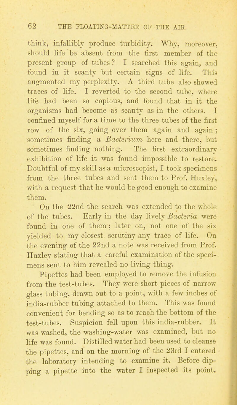 think, infallibly produce turbidity. Why, moreover, should life be absent from the first member of the present group of tubes ? I searched this again, and found in it scanty but certain signs of life. This augmented my perplexity. A third tube also showed traces of life. I reverted to the second tube, where life had been so copious, and found that in it the organisms had become as scanty as in the others. I confined myself for a time to the three tubes of the first row of the six, going over them again and again ; sometimes finding a Bacterium here and there, but sometimes finding nothing. The first extraordinary exhibition of life it was found impossible to restore. Doubtful of my skill as a microscopist, I took specimens from the three tubes and sent them to Prof. Huxley, with a request that he would be good enough to examine them. On the 22nd the search was extended to the whole of the tubes. Early in the day lively Bacteria were found in one of them ; later on, not one of the six yielded to my closest scrutiny any trace of life. On the evening of the 22nd a note was received from Prof. Huxley stating that a careful examination of the speci- mens sent to him revealed no living thing. Pipettes had been employed to remove the infusion from the test-tubes. They were short pieces of narrow glass tubing, drawn out to a point, with a few inches of india-rubber tubing attached to them. This was found convenient for bending so as to reach the bottom of the test-tubes. Suspicion fell upon this india-rubber. It was washed, the washing-water was examined, but no life was found. Distilled water had been used to cleanse the pipettes, and on the morning of the 23rd I entered the laboratory intending to examine it. Before dip- ping a pipette into the water I inspected its point.