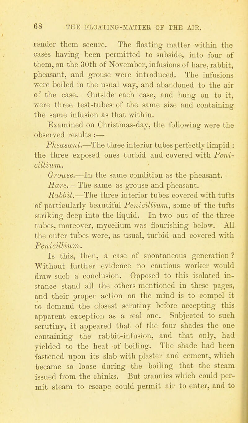 render them secure. The floating matter within the cases having been permitted to subside, into four of them, on the 30th of November, infusions of hare, rabbit, pheasant, and grouse were introduced. The infusions were boiled in the usual way, and abandoned to the air of the case. Outside each case, and hung on to it, were three test-tubes of the same size and containing the same infusion as that within. Examined on Christmas-day, the following were the observed results :— Pheasant.—The three interior tubes perfectly limpid : the three exposed ones turbid and covered with Peni- cillium. Grouse.—In the same condition as the pheasant. Hare.—The same as grouse and pheasant. Rabbit.—The three interior tubes covered with tufts of particularly beautiful Penicillium, some of the tufts striking deep into the liquid. In two out of the three tubes, moreover, mycelium was flourishing below. All the outer tubes were, as usual, turbid and covered with Penicillium. Is this, then, a case of spontaneous generation ? Without further evidence no cautious worker would draw such a conclusion. Opposed to this isolated in- stance stand all the others mentioned in these pages, and their proper action on the mind is to compel it to demand the closest scrutiny before accepting this apparent exception as a real one. Subjected to such scrutiny, it appeared that of the four shades the one containing the rabbit-infusion, and that only, had yielded to the heat of boiling. The shade had been fastened upon its slab with plaster and cement, which became so loose during the boiling that the steam issued from the chinks. But crannies which could per- mit steam to escape could permit air to enter, and to