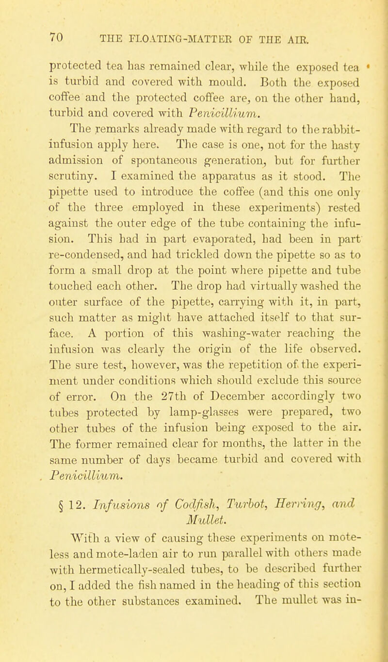 protected tea has remained clear, while the exposed tea • is turbid and covered with mould. Both the exposed coffee and the protected coffee are, on the other hand, turbid and covered with Penicillium. The remarks already made with regard to the rabbit- infusion apply here. The case is one, not for the hasty admission of spontaneous generation, but for further scrutiny. I examined the apparatus as it stood. The pipette used to introduce the coffee (and this one only of the three employed in these experiments) rested against the outer edge of the tube containing the infu- sion. This had in part evaporated, had been in part re-condensed, and had trickled down the pipette so as to form a small drop at the point where pipette and tube touched each other. The drop had virtually washed the outer surface of the pipette, carrying with it, in part, such matter as might have attached itself to that sur- face. A portion of this washing-water reaching the infusion was clearly the origin of the life observed. The sure test, however, was the repetition of the experi- ment under conditions which should exclude this source of error. On the 27th of December accordingly two tubes protected by lamp-glasses were prepared, two other tubes of the infusion being exposed to the air. The former remained clear for months, the latter in the same number of days became turbid and covered with Penicillium. § 12. Infusions of Codfish, Turbot, Herring, and Mullet. With a view of causing these experiments on mote- less and mote-laden air to run parallel with others made with hermetically-sealed tubes, to be described further on, I added the fish named in the heading of this section to the other substances examined. The mullet was in-