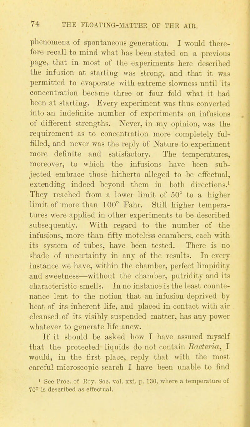 phenomena of spontaneous generation. I would there- fore recall to mind what has been stated on a previous page, that in most of the experiments here described the infusion at starting was strong, and that it was permitted to evaporate with extreme slowness until its concentration became three or four fold what it had been at starting. Every experiment was thus converted into an indefinite number of experiments on infusions of different strengths. Never, in my opinion, was the requirement as to concentration more completely ful- filled, and never was the reply of Nature to experiment more definite and satisfactory. The temperatures, moreover, to which the infusions have been sub- jected embrace those hitherto alleged to be effectual, extending indeed beyond them in both directions.1 They reached from a lower limit of 50° to a higher limit of more than 100° Fahr. Still higher tempera- tures were applied in other experiments to be described subsequently. With regard to the number of the infusions, more than fifty moteless cnambers, each with its system of tubes, have been tested. There is no shade of uncertainty in any of the results. In every instance we have, within the chamber, perfect limpidity and sweetness—without the chamber, putridity and its characteristic smells. In no instance is the least counte- nance lent to the notion that an infusion deprived by heat of its inherent life, and placed in contact with air cleansed of its visibly suspended matter, has any power whatever to generate life anew. If it should be asked how I have assured myself that the protected liquids do not contain Bacteria, I would, in the first place, reply that with the most careful microscopic search I have been unable to find 1 See Proc. of Roy. Soc. vol. xxi. p. 130, where a temperature of 70° is described as effectual.