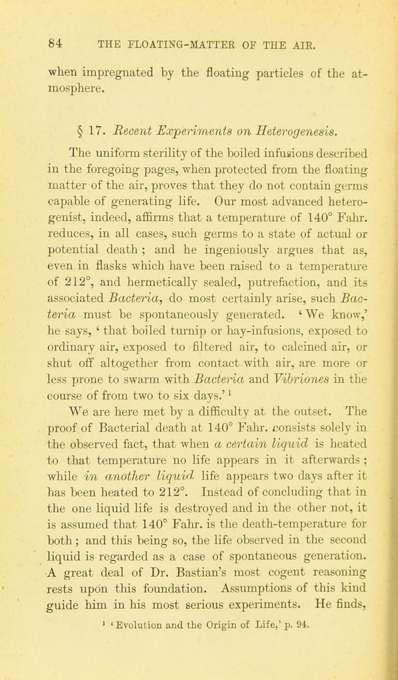 when impregnated by the floating particles of the at- mosphere. § 17. Recent Experiments on Heterogenesis. The uniform sterility of the boiled infusions described in the foregoing pages, when protected from the floating matter of the air, proves that they do not contain germs capable of generating life. Our most advanced hetero- genist, indeed, affirms that a temperature of 140° Fahr. reduces, in all cases, such germs to a state of actual or potential death ; and he ingeniously argues that as, even in flasks which have been raised to a temperature of 212°, and hermetically sealed, putrefaction, and its associated Bacteria, do most certainly arise, such Bac- teria must be spontaneously generated. ‘ We know,’ he says, ‘ that boiled turnip or hay-infusions, exposed to ordinary air, exposed to filtered air, to calcined air, or shut off altogether from contact with air, are more or less prone to swarm with Bacteria and Vibriones in the course of from two to six days.’1 We are here met by a difficulty at the outset. The proof of Bacterial death at 140° Fahr. consists solely in the observed fact, that when a certain liquid is heated to that temperature no life appears in it afterwards ; while in another liquid life appears two days after it has been heated to 212°. Instead of concluding that in the one liquid life is destroyed and in the other not, it is assumed that 140° Fahr. is the death-temperature for both ; and this being so, the life observed in the second liquid is regarded as a case of spontaneous generation. A great deal of Dr. Bastian’s most cogent reasoning rests upon this foundation. Assumptions of this kind guide him in his most serious experiments. He finds, 1 ‘ Evolution and the Origin of Life,’ p. 94.