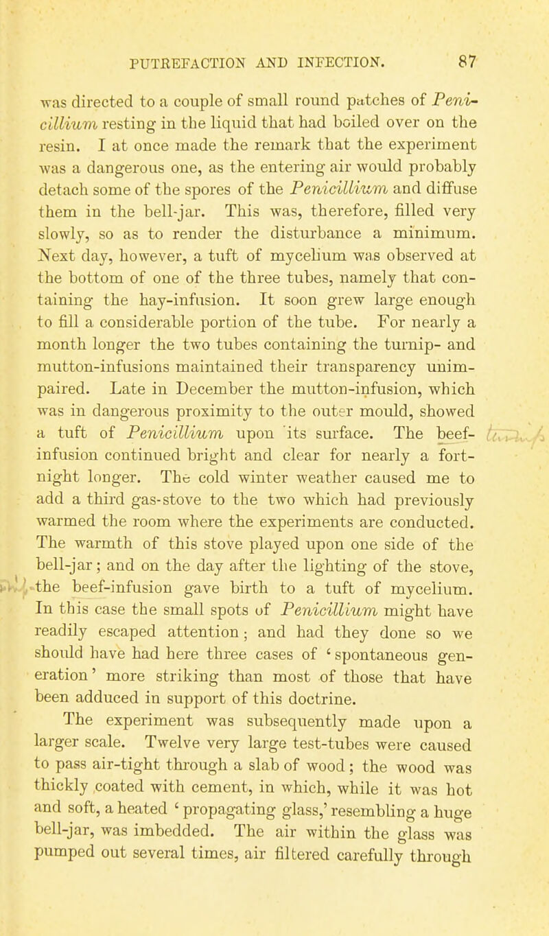 ■was directed to a couple of small round patches of Peni- cillium resting in the liquid that had boiled over on the resin. I at once made the remark that the experiment was a dangerous one, as the entering air would probably detach some of the spores of the Penicillin to and diffuse them in the bell-jar. This was, therefore, filled very slowly, so as to render the disturbance a minimum. Next day, however, a tuft of mycelium was observed at the bottom of one of the three tubes, namely that con- taining the hay-infusion. It soon grew large enough to fill a considerable portion of the tube. For nearly a month longer the two tubes containing the turnip- and mutton-infusions maintained their transparency unim- paired. Late in December the mutton-infusion, which was in dangerous proximity to the outer mould, showed a tuft of Penicillium upon its surface. The beef- tn infusion continued bright and clear for nearly a fort- night longer. The cold winter weather caused me to add a third gas-stove to the two which had previously warmed the room where the experiments are conducted. The warmth of this stove played upon one side of the bell-jar; and on the day after the lighting of the stove, the beef-infusion gave birth to a tuft of mycelium. In this case the small spots of Penicillium might have readily escaped attention ; and had they done so we should have had here three cases of 4 spontaneous gen- eration ’ more striking than most of those that have been adduced in support of this doctrine. The experiment was subsequently made upon a larger scale. Twelve very large test-tubes were caused to pass air-tight through a slab of wood ; the wood was thickly coated with cement, in which, while it was hot and soft, a heated ‘ propagating glass,’ resembling a huge bell-jar, was imbedded. The air within the glass was pumped out several times, air filtered carefully through