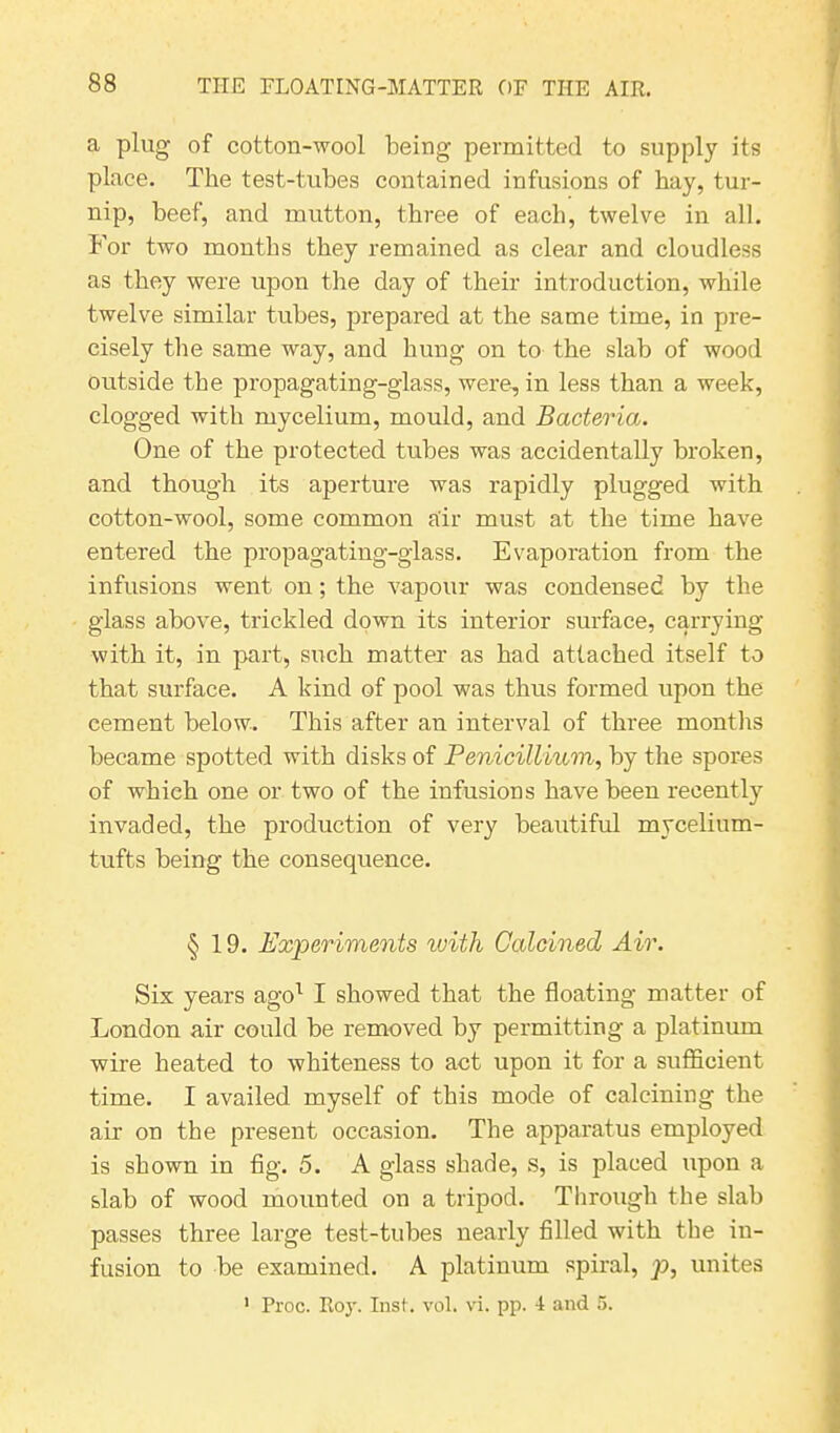 a plug of cotton-wool being permitted to supply its place. The test-tubes contained infusions of bay, tur- nip, beef, and mutton, three of each, twelve in all. For two months they remained as clear and cloudless as they were upon the day of their introduction, while twelve similar tubes, prepared at the same time, in pre- cisely the same way, and hung on to the slab of wood outside the propagating-glass, were, in less than a week, clogged with mycelium, mould, and Bacteria. One of the protected tubes was accidentally broken, and though its aperture was rapidly plugged with cotton-wool, some common air must at the time have entered the propagating-glass. Evaporation from the infusions went on; the vapour was condensed by the glass above, trickled down its interior surface, carrying with it, in part, such matter as had attached itself to that surface. A kind of pool was thus formed upon the cement below. This after an interval of three months became spotted with disks of Penicillium, by the spores of which one or two of the infusions have been recently invaded, the production of very beautiful mycelium- tufts being the consequence. § 19. Experiments with Calcined Air. Six years ago1 I showed that the floating matter of London air could be removed by permitting a platinum wire heated to whiteness to act upon it for a sufficient time. I availed myself of this mode of calcining the air on the present occasion. The apparatus employed is shown in fig. 5. A glass shade, s, is placed upon a slab of wood mounted on a tripod. Through the slab passes three large test-tubes nearly filled with the in- fusion to be examined. A platinum spiral, p, unites 1 Proc. Roy. Inst. vol. vi. pp. 4 and 5.