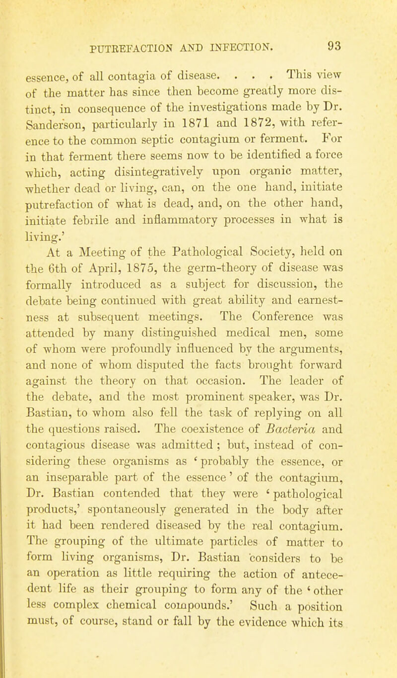 essence, of all contagia of disease. . . . This view of the matter has since then become greatly more dis- tinct, in consequence of the investigations made by Dr. Sanderson, particularly in 1871 and 1872, with refer- ence to the common septic contagium or ferment. For in that ferment there seems now to be identified a force which, acting disintegrativelv upon organic matter, whether dead or living, can, on the one hand, initiate putrefaction of what is dead, and, on the other hand, initiate febrile and inflammatory processes in what is living.’ At a Meeting of the Pathological Society, held on the 6th of April, 1875, the germ-theory of disease was formally introduced as a subject for discussion, the debate being continued with great ability and earnest- ness at subsequent meetings. The Conference was attended by many distinguished medical men, some of whom were profoundly influenced by the arguments, and none of whom disputed the facts brought forward against the theory on that occasion. The leader of the debate, and the most prominent speaker, was Dr. Bastian, to whom also fell the task of replying on all the questions raised. The coexistence of Bacteria and contagious disease was admitted ; but, instead of con- sidering these organisms as c probably the essence, or an inseparable part of the essence ’ of the contagium, Dr. Bastian contended that they were ‘ pathological products,’ spontaneously generated in the body after it had been rendered diseased by the real contagium. The grouping of the ultimate particles of matter to form living organisms, Dr. Bastian considers to be an operation as little requiring the action of antece- dent life as their grouping to form any of the ‘ other less complex chemical compounds.’ Such a position must, of course, stand or fall by the evidence which its