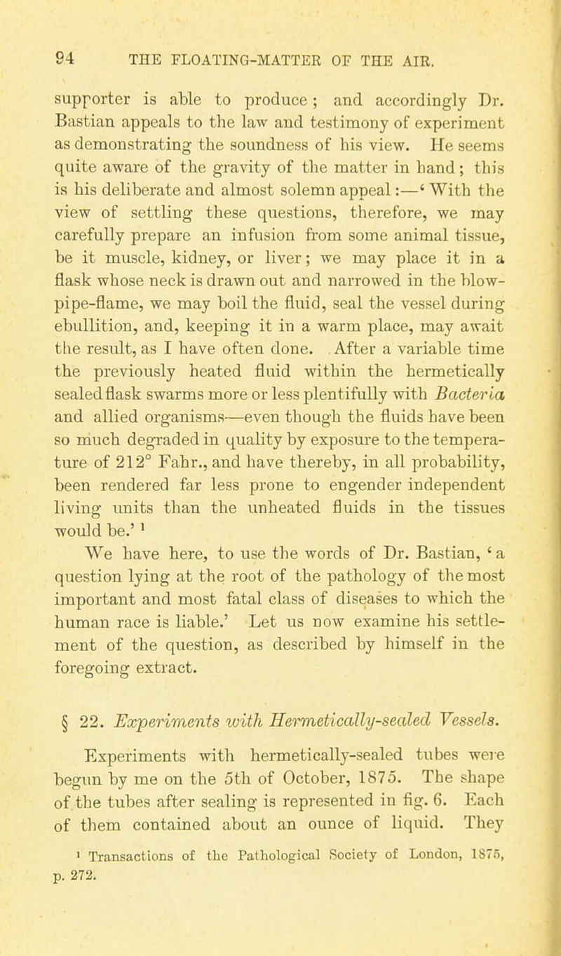 supporter is able to produce; and accordingly Dr. Bastian appeals to the law and testimony of experiment as demonstrating the soundness of his view. He seems quite aware of the gravity of the matter in hand; this is his deliberate and almost solemn appeal:—4 With the view of settling these questions, therefore, we may carefully prepare an infusion from some animal tissue, be it muscle, kidney, or liver; we may place it in a flask whose neck is drawn out and narrowed in the blow- pipe-flame, we may boil the fluid, seal the vessel during ebullition, and, keeping it in a warm place, may await the result, as I have often done. After a variable time the previously heated fluid within the hermetically sealed flask swarms more or less plentifully with Bacteria and allied organisms—even though the fluids have been so much degraded in quality by exposure to the tempera- ture of 212° Fahr., and have thereby, in all probability, been rendered far less prone to engender independent living units than the unheated fluids in the tissues would be.’ 1 We have here, to use the words of Dr. Bastian, 4 a question lying at the root of the pathology of the most important and most fatal class of diseases to which the human race is liable.’ Let us now examine his settle- ment of the question, as described by himself in the foregoing extract. § 22. Experiments with Hermetically-sealed Vessels. Experiments with hermetically-sealed tubes were begun by me on the 5th of October, 1875. The shape of the tubes after sealing is represented in fig. 6. Each of them contained about an ounce of liquid. They 1 Transactions of the Pathological Society of London, 1S75, p. 272.