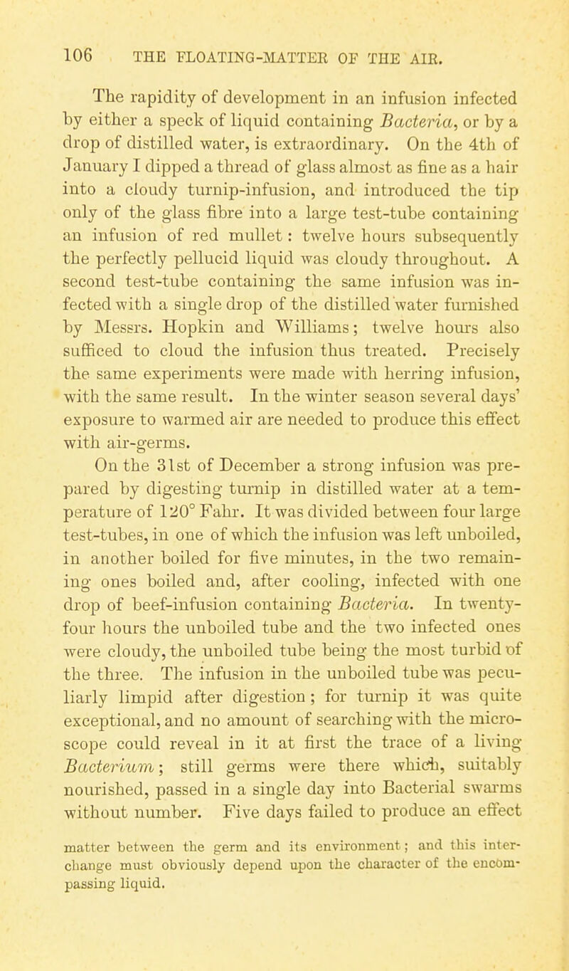 The rapidity of development in an infusion infected by either a speck of liquid containing Bacteria, or by a drop of distilled water, is extraordinary. On the 4th of January I dipped a thread of glass almost as fine as a hair into a cloudy turnip-infusion, and introduced the tip only of the glass fibre into a large test-tube containing an infusion of red mullet: twelve hours subsequently the perfectly pellucid liquid was cloudy throughout. A second test-tube containing the same infusion was in- fected with a single drop of the distilled water furnished by Messrs. Hopkin and Williams; twelve hours also sufficed to cloud the infusion thus treated. Precisely the same experiments were made with herring infusion, with the same result. In the winter season several days’ exposure to warmed air are needed to produce this effect with air-germs. On the 31st of December a strong infusion was pre- pared by digesting turnip in distilled water at a tem- perature of 120° Fahr. It was divided between four large test-tubes, in one of which the infusion was left unboiled, in another boiled for five minutes, in the two remain- ing ones boiled and, after cooling, infected with one drop of beef-infusion containing Bacteria. In twenty- four hours the unboiled tube and the two infected ones were cloudy, the unboiled tube being the most turbid of the three. The infusion in the unboiled tube was pecu- liarly limpid after digestion ; for turnip it was quite exceptional, and no amount of searching with the micro- scope could reveal in it at first the trace of a living Bacterium; still germs were there which, suitably nourished, passed in a single day into Bacterial swarms without number. Five days failed to produce an effect matter between the germ and its environment; and this inter- change must obviously depend upon the character of the encom- passing liquid.