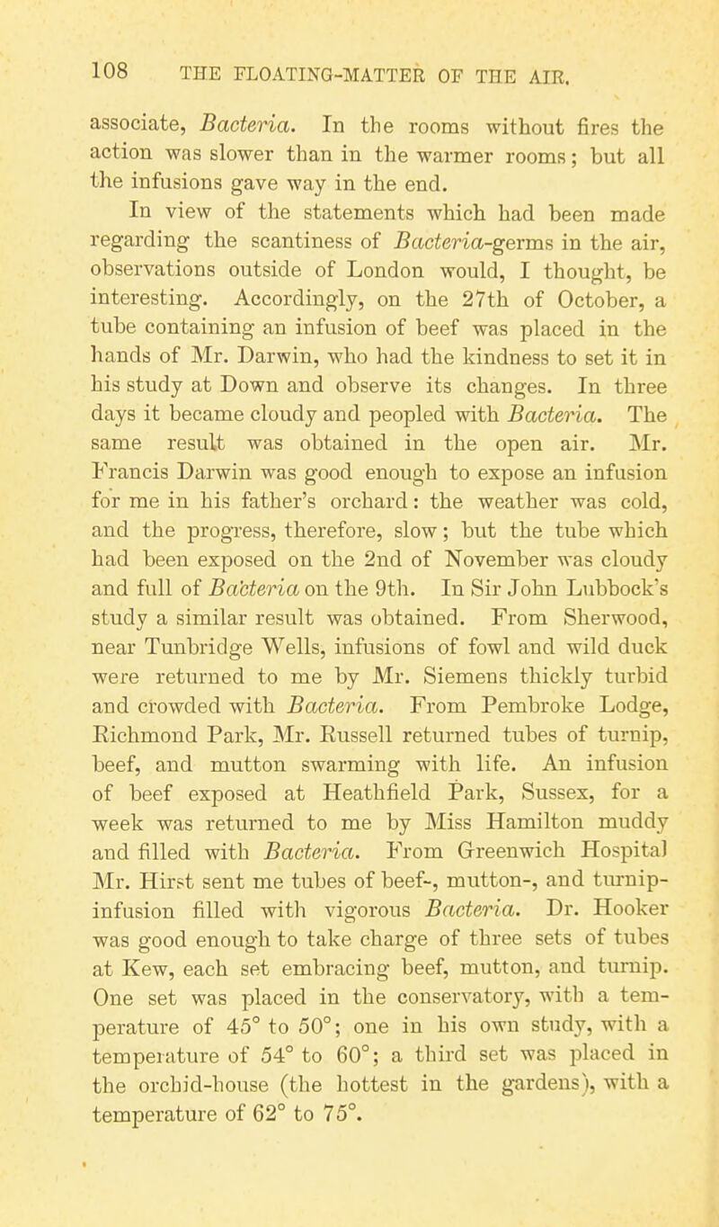 associate, Bacteria. In the rooms without fires the action was slower than in tire warmer rooms; but all the infusions gave way in the end. In view of the statements which had been made regarding the scantiness of Bacteria-germs in the air, observations outside of London would, I thought, be interesting. Accordingly, on the 27 th of October, a tube containing an infusion of beef was placed in the hands of Mr. Darwin, who had the kindness to set it in his study at Down and observe its changes. In three days it became cloudy and peopled with Bacteria. The same result was obtained in the open air. Mr. Francis Darwin was good enough to expose an infusion for me in his father’s orchard: the weather was cold, and the progress, therefore, slow; but the tube which had been exposed on the 2nd of November was cloudy and full of Bacteria on the 9th. In Sir John Lubbock's study a similar result was obtained. From Sherwood, near Tunbridge Wells, infusions of fowl and wild duck were returned to me by Mr. Siemens thickly turbid and crowded with Bacteria. From Pembroke Lodge, Richmond Park, Mr. Russell returned tubes of turnip, beef, and mutton swarming with life. An infusion of beef exposed at Heathfield Park, Sussex, for a week was returned to me by Miss Hamilton muddy and filled with Bacteria. From Greenwich Hospital Mr. Hirst sent me tubes of beef-, mutton-, and turnip- infusion filled with vigorous Bacteria. Dr. Hooker was good enough to take charge of three sets of tubes at Kew, each set embracing beef, mutton, and turnip. One set was placed in the conservatory, with a tem- perature of 45° to 50°; one in his own study, with a temperature of 54° to 60°; a third set was placed in the orchid-house (the hottest in the gardens), with a temperature of 62° to 75°.