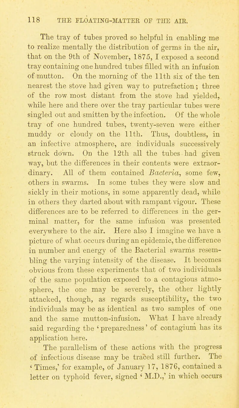 The tray of tubes proved so helpful in enabling me to realize mentally the distribution of germs in the air, that on the 9th of November, 1875, I exposed a second tray containing one hundred tubes filled with an infusion of mutton. On the morning of the 11th six of the ten nearest the stove had given way to putrefaction; three of the row most distant from the stove had yielded, while here and there over the tray particular tubes were singled out and smitten by the infection. Of the whole tray of one hundred tubes, twenty-seven were either muddy or cloudy on the 11th. Thus, doubtless, in an infective atmosphere, are individuals successively struck down. On the 12th all the tubes had given way, but the differences in their contents were extraor- dinary. All of them contained Bacteria, some few, others in swarms. In some tubes they were slow and sickly in their motions, in some apparently dead, while in others they darted about with rampant vigour. These differences are to be referred to differences in the ger- minal matter, for the same infusion was presented everywhere to the air. Here also I imagine we have a picture of what occurs during an epidemic, the difference in number and energy of the Bacterial swarms resem- bling the varying intensity of the disease. It becomes obvious from these experiments that of two individuals of the same population exposed to a contagious atmo- sphere, the one may be severely, the other lightly attacked, though, as regards susceptibility, the two individuals may be as identical as two samples of one and the same mutton-infusion. What I have already said regarding the ‘ preparedness ’ of contagium has its application here. The parallelism of these actions with the progress of infectious disease may be traced still further. The ‘ Times,’ for example, of January 1 7, 1876, contained a letter on typhoid fever, signed c M.D..’ in which occurs