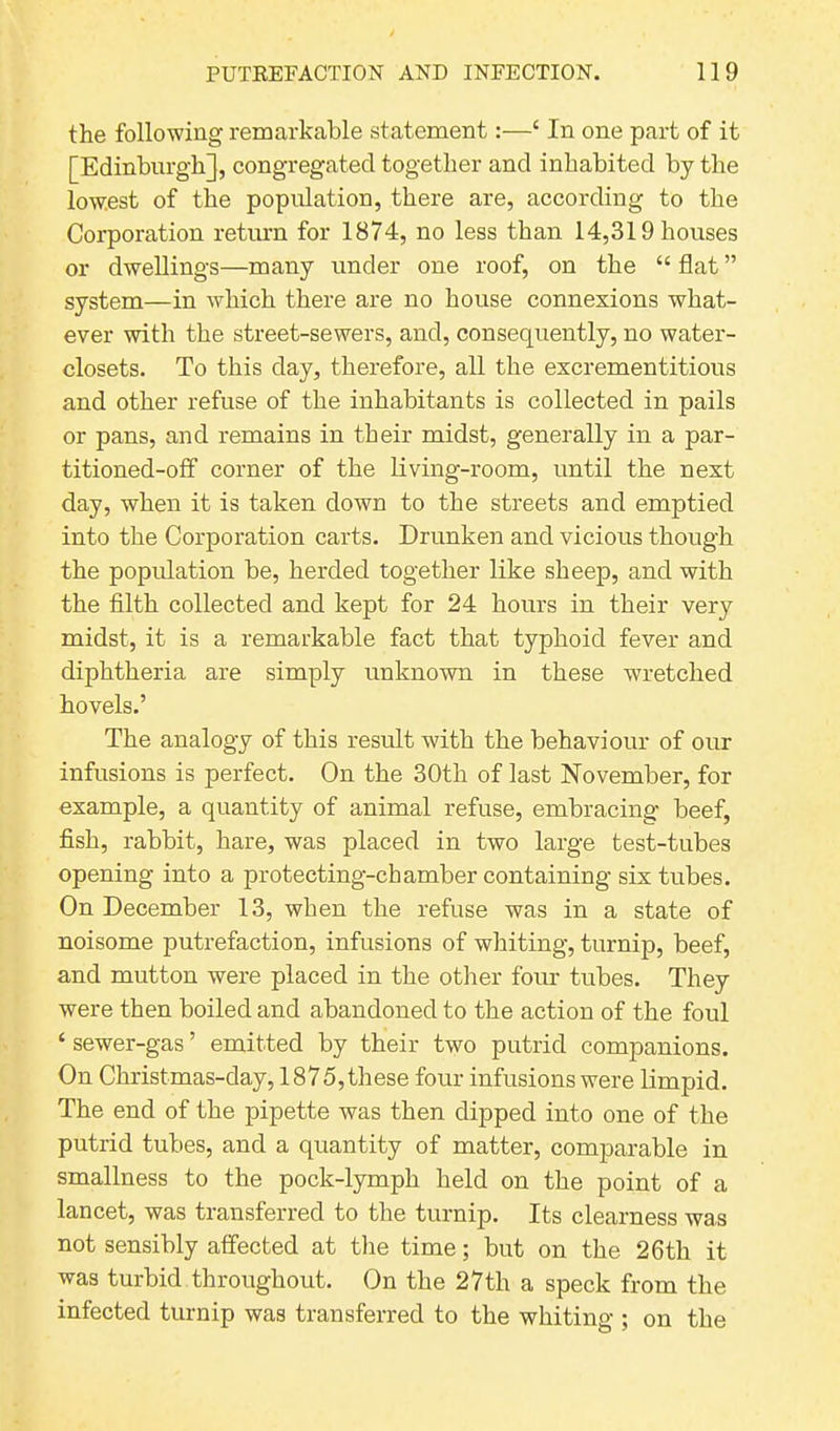 the following remarkable statement:—£ In one part of it [Edinburgh], congregated together and inhabited by the low.est of the population, there are, according to the Corporation return for 1874, no less than 14,319 houses or dwellings—many under one roof, on the “ flat ” system—in which there are no house connexions what- ever with the street-sewers, and, consequently, no water- closets. To this day, therefore, all the excrementitious and other refuse of the inhabitants is collected in pails or pans, and remains in their midst, generally in a par- titioned-off corner of the living-room, until the next day, when it is taken down to the streets and emptied into the Corporation carts. Drunken and vicious though the population be, herded together like sheep, and with the filth collected and kept for 24 hours in their very midst, it is a remarkable fact that typhoid fever and diphtheria are simply unknown in these wretched hovels.’ The analogy of this result with the behaviour of our infusions is perfect. On the 30th of last November, for example, a quantity of animal refuse, embracing beef, fish, rabbit, hare, was placed in two large test-tubes opening into a protecting-chamber containing six tubes. On December 13, when the refuse was in a state of noisome putrefaction, infusions of whiting, turnip, beef, and mutton were placed in the other four tubes. They were then boiled and abandoned to the action of the foul ‘ sewer-gas ’ emitted by their two putrid companions. On Christ mas-day, 1875, these four infusions were limpid. The end of the pipette was then dipped into one of the putrid tubes, and a quantity of matter, comparable in smallness to the pock-lymph held on the point of a lancet, was transferred to the turnip. Its clearness was not sensibly affected at the time; but on the 26th it was turbid throughout. On the 27th a speck from the infected turnip was transferred to the whiting ; on the