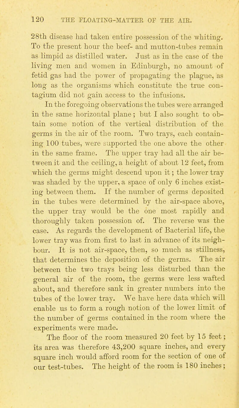 28th disease had taken entire possession of the whiting. To the present hour the beef- and mutton-tubes remain as limpid as distilled water. Just as in the case of the living men and women in Edinburgh, no amount of fetid gas had the power of propagating the plague, as long as the organisms which constitute the true con- tagium did not gain access to the infusions. In the foregoing observations the tubes were arranged in the same horizontal plane; hut I also sought to ob- tain some notion of the vertical distribution of the germs in the air of the room. Two trays, each contain- ing 100 tubes, were supported the one above the other in the same frame. The upper tray had all the air be- tween it and the ceiling, a height of about 12 feet, from which the germs might descend upon it; the lower tray was shaded by the upper, a space of only 6 inches exist- ing between them. If the number of germs deposited in the tubes were determined by the air-space above, the upper tray would he the one most rapidly and thoroughly taken possession of. The reverse was the case. As regards the development of Bacterial life, the lower tray was from first to last in advance of its neigh- bour. It is not air-space, then, so much as stillness, that determines the deposition of the germs. The air between the two trays being less disturbed than the general air of the room, the germs were less wafted about, and therefore sank in greater numbers into the tubes of the lower tray. We have here data which will enable us to form a rough notion of the lower limit of the number of germs contained in the room where the experiments were made. The floor of the room measured 20 feet by 15 feet; its area was therefore 43,200 square inches, and every square inch would afford room for the section of one of our test-tubes. The height of the room is 180 inches;