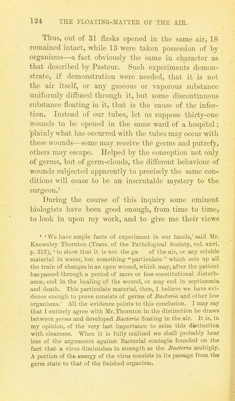 Thus, out of 31 flasks opened in the same air, 18 remained intact, while 13 were taken possession of by organisms—a fact obviously the same in character as that described by Pasteur. Such experiments demon- strate, if demonstration were needed, that it is not the air itself, or any gaseous or vaporous substance uniformly diffused through it, but some discontinuous substance floating in it, that is the cause of the infec- tion. Instead of our tubes, let us suppose thirty-one wounds to be opened in the same ward of a hospital; plainly what has occurred with the tubes may occur with these wounds—some may receive the germs and putrefy, others may escape. Helped by the conception not only of germs, but of germ-clouds, the different behaviour of wounds subjected apparently to precisely the same con- ditions will cease to be an inscrutable mystery to the surgeon.1 During the course of this inquiry some eminent biologists have been good enough, from time to time, to look in upon my work, and to give me their views 1 ‘We have ample facts of experiment in ora hands,’ said Mr. Knowsley Thornton (Trans, of the Pathological Society, vol. xxvi. p. 313), ‘ to show that it is not the ga of the air, or any soluble material in water, but something “particulate ” which sets up all the train of changes in an open wound, which may, after the patient has passed through a period of more or less constitutional disturb- ance, end in the healing of the wound, or may end in septicasmia and death. This particulate material, then, I believe we have evi- dence enough to prove consists of germs of Bacteria and other low organisms.’ All the evidence points to this conclusion. I may say that I entirely agree with Mr. Thornton in the distinction he draws between germs and developed Bacteria floating in the air. It is, in my opinion, of the very last importance to seize this distinction with clearness. When it is fully realized we shall probably hear less of the arguments against Bacterial contagia founded on the fact that a virus diminishes in strength as the Bacteria multiply. A portion of the energy of the virus consists in its passage from the germ state to that of the finished organism.