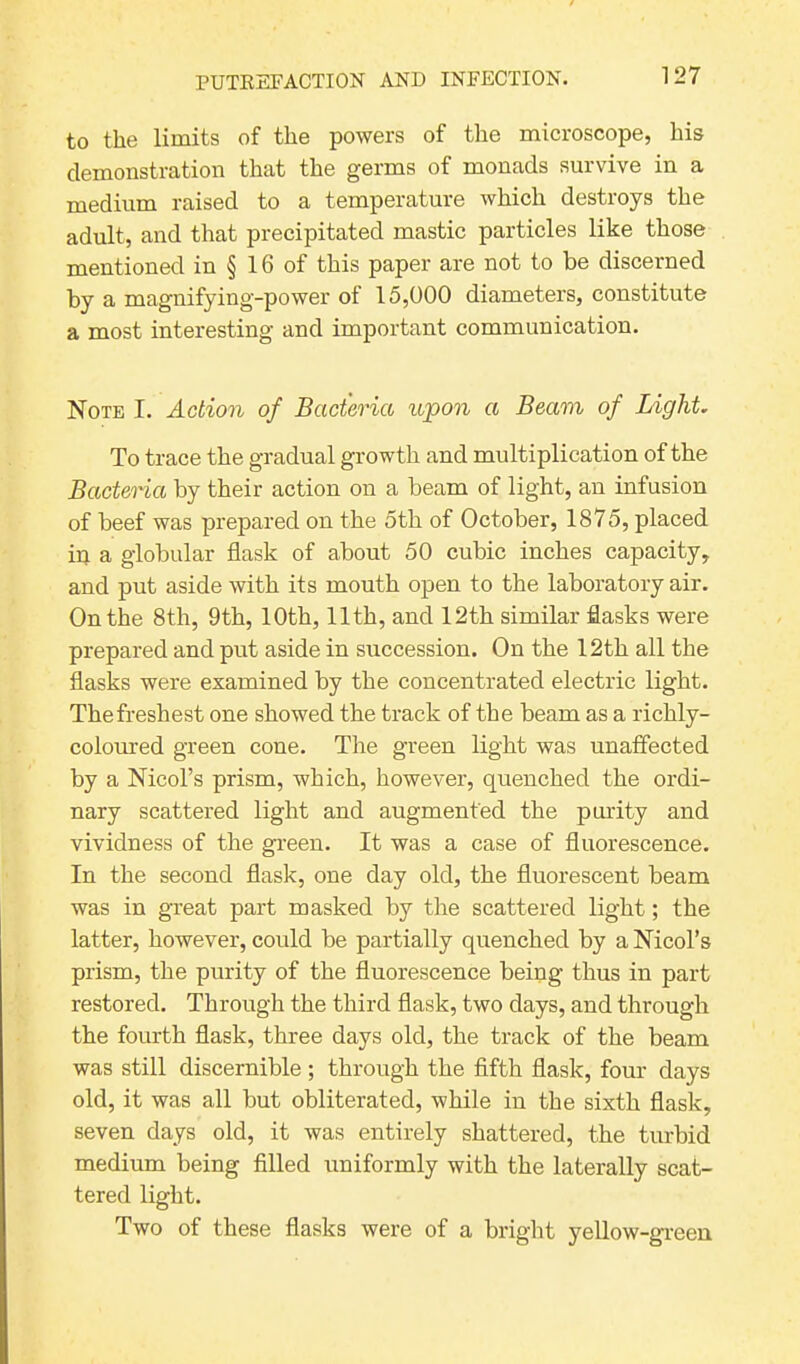 to the limits of the powers of the microscope, his demonstration that the germs of monads survive in a medium raised to a temperature which destroys the adult, and that precipitated mastic particles like those mentioned in § 16 of this paper are not to be discerned by a magnifying-power of 15,000 diameters, constitute a most interesting and important communication. Note I. Action of Bacteria upon a Beam of Light. To trace the gradual growth and multiplication of the Bacteria by their action on a beam of light, an infusion of beef was prepared on the 5th of October, 1875, placed in a globular flask of about 50 cubic inches capacity, and put aside with its mouth open to the laboratory air. On the 8th, 9th, 10th, 11th, and 12th similar flasks were prepared and put aside in succession. On the 12th all the flasks were examined by the concentrated electric light. The freshest one showed the track of the beam as a richly- coloured green cone. The green light was unaffected by a Nicol’s prism, which, however, quenched the ordi- nary scattered light and augmented the purity and vividness of the green. It was a case of fluorescence. In the second flask, one day old, the fluorescent beam was in great part masked by the scattered light; the latter, however, could be partially quenched by a Nicol’s prism, the purity of the fluorescence being thus in part restored. Through the third flask, two days, and through the fourth flask, three days old, the track of the beam was still discernible; through the fifth flask, four days old, it was all but obliterated, while in the sixth flask, seven days old, it was entirely shattered, the turbid medium being filled uniformly with the laterally scat- tered light. Two of these flasks were of a bright yellow-green