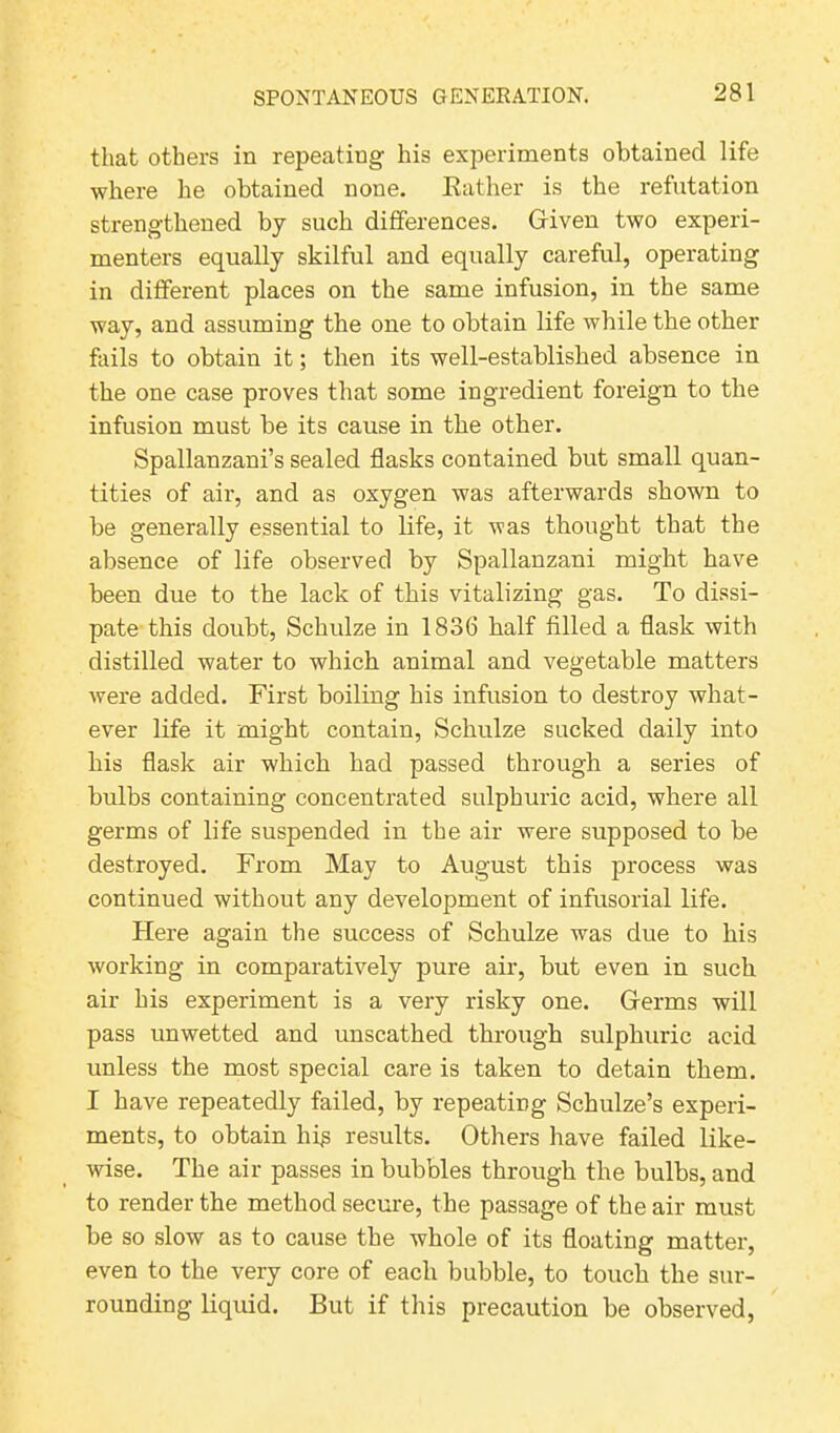 that others in repeating his experiments obtained life where he obtained none. Rather is the refutation strengthened by such differences. Given two experi- menters equally skilful and equally careful, operating in different places on the same infusion, in the same way, and assuming the one to obtain life while the other fails to obtain it; then its well-established absence in the one case proves that some ingredient foreign to the infusion must be its cause in the other. Spallanzani’s sealed flasks contained but small quan- tities of air, and as oxygen was afterwards shown to be generally essential to life, it was thought that the absence of life observed by Spallanzani might have been due to the lack of this vitalizing gas. To dissi- pate this doubt, Schulze in 1836 half filled a flask with distilled water to which animal and vegetable matters were added. First boiling his infusion to destroy what- ever life it might contain, Schulze sucked daily into his flask air which had passed through a series of bulbs containing concentrated sulphuric acid, where all germs of life suspended in the air were supposed to be destroyed. From May to August this process was continued without any development of infusorial life. Here again the success of Schulze was due to his working in comparatively pure air, but even in such air his experiment is a very risky one. Germs will pass unwetted and unscathed through sulphuric acid unless the most special care is taken to detain them. I have repeatedly failed, by repeating Schulze’s experi- ments, to obtain lii£ results. Others have failed like- wise. The air passes in bubbles through the bulbs, and to render the method secure, the passage of the air must be so slow as to cause the whole of its floating matter, even to the very core of each bubble, to touch the sur- rounding liquid. But if this precaution be observed,
