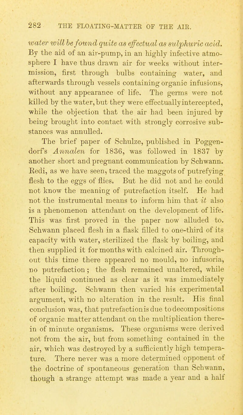 water will be found quite as effectual as sulphuric acid. By the aid of an air-pump, in an highly infective atmo- sphere I have thus drawn air for weeks without inter- mission, first through bulbs containing water, and afterwards through vessels containing organic infusions, without any appearance of life. The germs were not killed by the water, but they were effectually intercepted, while the objection that the air had been injured by being brought into contact with strongly corrosive sub- stances was annulled. The brief paper of Schulze, published in Poggen- dorfs Anncden for 1836, was followed in 1837 by another short and pregnant communication by Schwann. Redi, as we have seen, traced the maggots of putrefying flesh to the eggs of flies; But he did not and he could not know the meaning of putrefaction itself. He had not the instrumental means to inform him that it also is a phenomenon attendant on the development of life. This was first proved in the paper now alluded to. Schwann placed flesh in a flask filled to one-third of its capacity with water, sterilized the flask by boiling, and then supplied it for months with calcined air. Through- out this time there appeared no mould, no infusoria, no putrefaction; the flesh remained unaltered, while the liquid continued as clear as it was immediately after boiling. Schwann then varied his experimental argument, with no alteration in the result. His final conclusion was, that putrefaction is due to decomposit ions of organic matter attendant on the multiplication there- in of minute organisms. These organisms were derived not from the air, but from something contained in the air, which was destroyed by a sufficiently high tempera- ture. There never was a more determined opponent of the doctrine of spontaneous generation than Schwann, though a strange attempt was made a year and a halt
