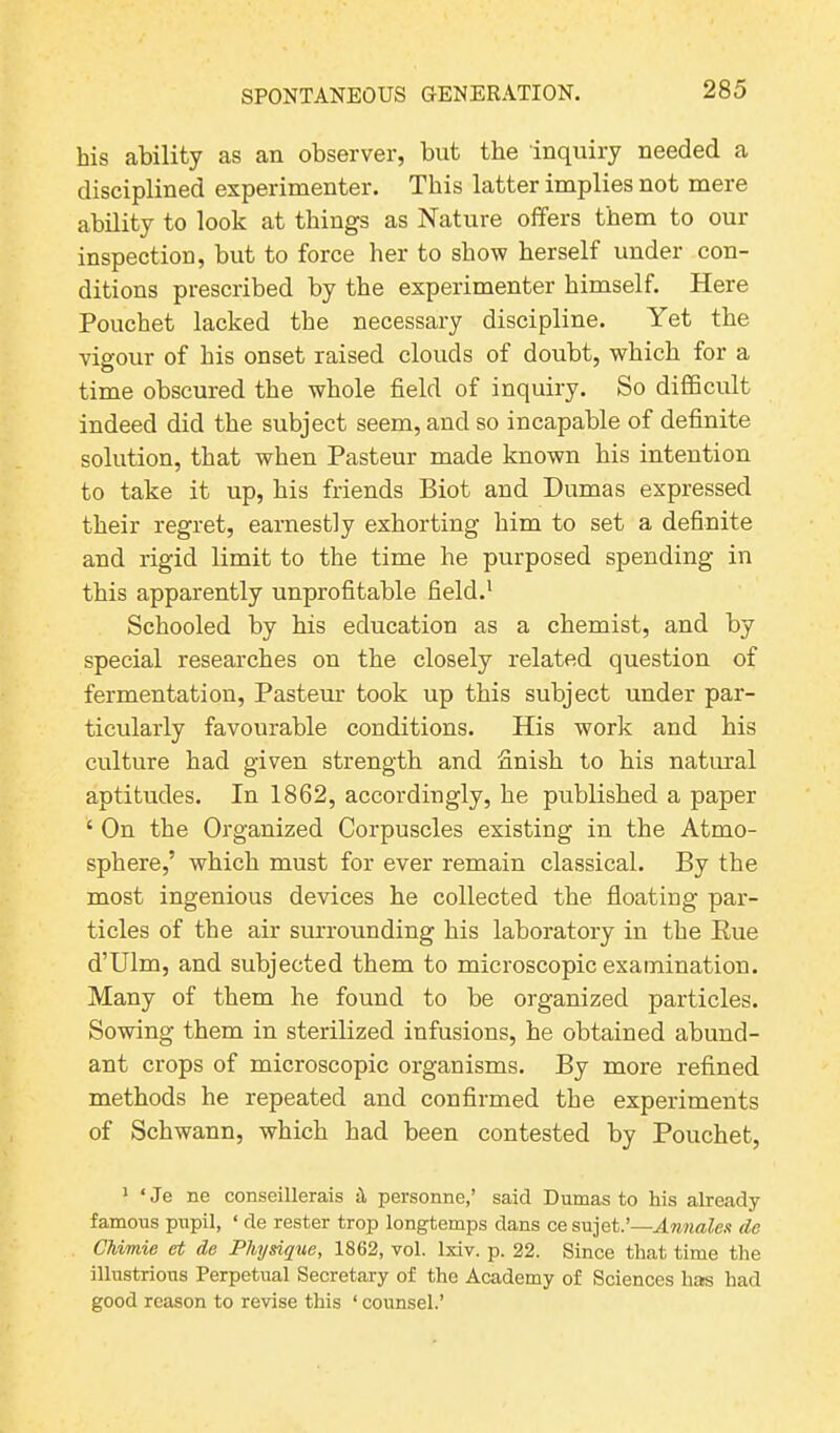 his ability as an observer, but the inquiry needed a disciplined experimenter. This latter implies not mere ability to look at things as Nature offers them to our inspection, but to force her to show herself under con- ditions prescribed by the experimenter himself. Here Pouchet lacked the necessary discipline. Yet the vigour of his onset raised clouds of doubt, which for a time obscured the whole field of inquiry. So difficult indeed did the subject seem, and so incapable of definite solution, that when Pasteur made known his intention to take it up, his friends Biot and Dumas expressed their regret, earnestly exhorting him to set a definite and rigid limit to the time he purposed spending in this apparently unprofitable field.1 Schooled by his education as a chemist, and by special researches on the closely related question of fermentation, Pasteur took up this subject under par- ticularly favourable conditions. His work and his culture had given strength and finish to his natural aptitudes. In 1862, accordingly, he published a paper ‘ On the Organized Corpuscles existing in the Atmo- sphere,’ which must for ever remain classical. By the most ingenious devices he collected the floating par- ticles of the air surrounding his laboratory in the Eue d’Ulm, and subjected them to microscopic examination. Many of them he found to be organized particles. Sowing them in sterilized infusions, be obtained abund- ant crops of microscopic organisms. By more refined methods he repeated and confirmed the experiments of Schwann, which had been contested by Pouchet, 1 ‘Je ne conseillerais personne,’ said Dumas to his already famous pupil, ‘ de rester trop longtemps dans cesujet.’—Annales de Chimie et de Physique, 1862, vol. lxiv. p. 22. Since that time the illustrious Perpetual Secretary of the Academy of Sciences has had good reason to revise this ‘ counsel.’